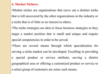 4. Market Nichers:
•Market niches are organizations that carve out a distinct niche
that is left uncovered by the other organizations in the industry or
a niche that is of little or no interest to others.
•The niche strategies are akin to focus business strategies as they
target a market position that is small and unique and require
special competencies in order to be served.
•There are several means through which specialization for
serving a niche market can be developed. Excelling in providing
a special product or service attribute, serving a district
geographical area or offering a customized product or service to
a select group of customers are some such means.
 