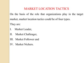 MARKET LOCATION TACTICS
On the basis of the role that organizations play in the target
market, market location tactics could be of four types.
They are:
I. Market Leader,
II. Market Challenger,
III. Market Follower and
IV. Market Nichers.
 