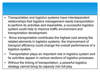  Transportation and logistics systems have interdependent
relationships that logistics management needs transportation
to perform its activities and meanwhile, a successful logistics
system could help to improve traffic environment and
transportation development.
 Since transportation contributes the highest cost among the
related elements in logistics systems, the improvement of
transport efficiency could change the overall performance of a
logistics system.
 Transportation plays an important role in logistics system and
its activities appear in various sections of logistics processes.
 Without the linking of transportation, a powerful logistics
strategy cannot bring its capacity into full play
 