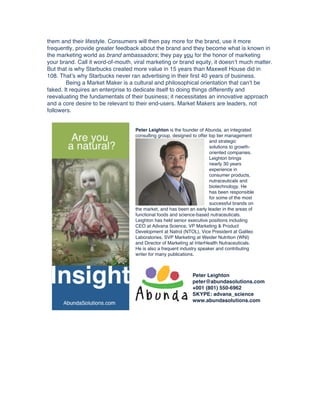 them and their lifestyle. Consumers will then pay more for the brand, use it more
frequently, provide greater feedback about the brand and they become what is known in
the marketing world as brand ambassadors; they pay you for the honor of marketing
your brand. Call it word-of-mouth, viral marketing or brand equity, it doesn’t much matter.
But that is why Starbucks created more value in 15 years than Maxwell House did in
108. That’s why Starbucks never ran advertising in their first 40 years of business.
Being a Market Maker is a cultural and philosophical orientation that can’t be
faked. It requires an enterprise to dedicate itself to doing things differently and
reevaluating the fundamentals of their business; it necessitates an innovative approach
and a core desire to be relevant to their end-users. Market Makers are leaders, not
followers.

Peter Leighton is the founder of Abunda, an integrated
consulting group, designed to offer top tier management
and strategic
solutions to growthoriented companies.
Leighton brings
nearly 30 years
experience in
consumer products,
nutraceuticals and
biotechnology. He
has been responsible
for some of the most
successful brands on
the market, and has been an early leader in the areas of
functional foods and science-based nutraceuticals.
Leighton has held senior executive positions including
CEO at Advana Science, VP Marketing & Product
Development at Natrol (NTOL), Vice President at Galileo
Laboratories, SVP Marketing at Weider Nutrition (WNI)
and Director of Marketing at InterHealth Nutraceuticals.
He is also a frequent industry speaker and contributing
writer for many publications.

Peter Leighton
peter@abundasolutions.com
+001 (801) 550-6962
SKYPE: advana_science
www.abundasolutions.com

 