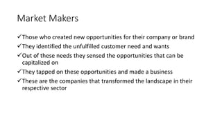 Market Makers
Those who created new opportunities for their company or brand
They identified the unfulfilled customer need and wants
Out of these needs they sensed the opportunities that can be
capitalized on
They tapped on these opportunities and made a business
These are the companies that transformed the landscape in their
respective sector
 