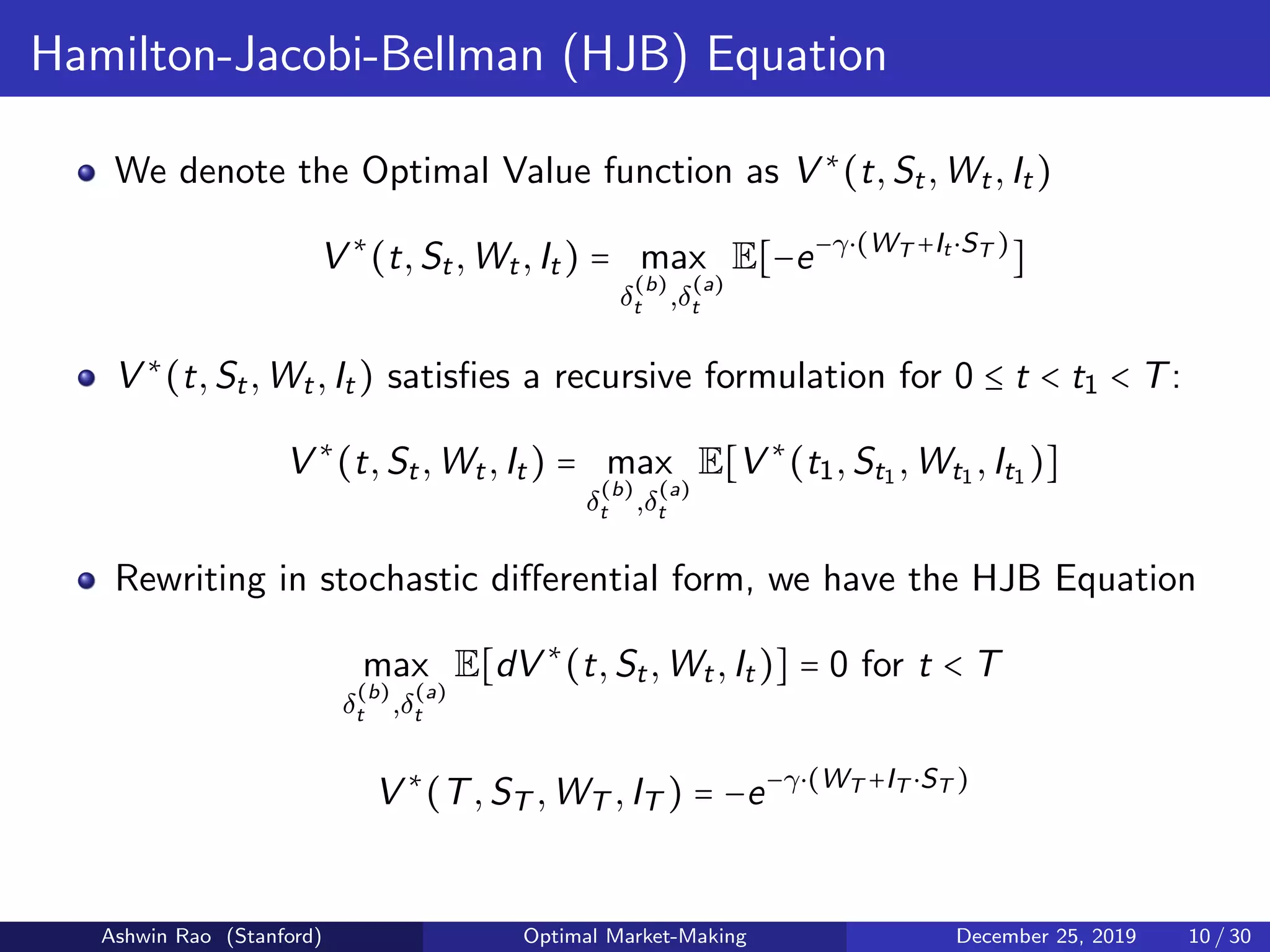Hamilton-Jacobi-Bellman (HJB) Equation
We denote the Optimal Value function as V ∗
(t,St,Wt,It)
V ∗
(t,St,Wt,It) = max
δ
(b)
t ,δ
(a)
t
E[−e−γ⋅(WT +It ⋅ST )
]
V ∗
(t,St,Wt,It) satisﬁes a recursive formulation for 0 ≤ t < t1 < T:
V ∗
(t,St,Wt,It) = max
δ
(b)
t ,δ
(a)
t
E[V ∗
(t1,St1 ,Wt1 ,It1 )]
Rewriting in stochastic diﬀerential form, we have the HJB Equation
max
δ
(b)
t ,δ
(a)
t
E[dV ∗
(t,St,Wt,It)] = 0 for t < T
V ∗
(T,ST ,WT ,IT ) = −e−γ⋅(WT +IT ⋅ST )
Ashwin Rao (Stanford) Optimal Market-Making December 25, 2019 10 / 30
 