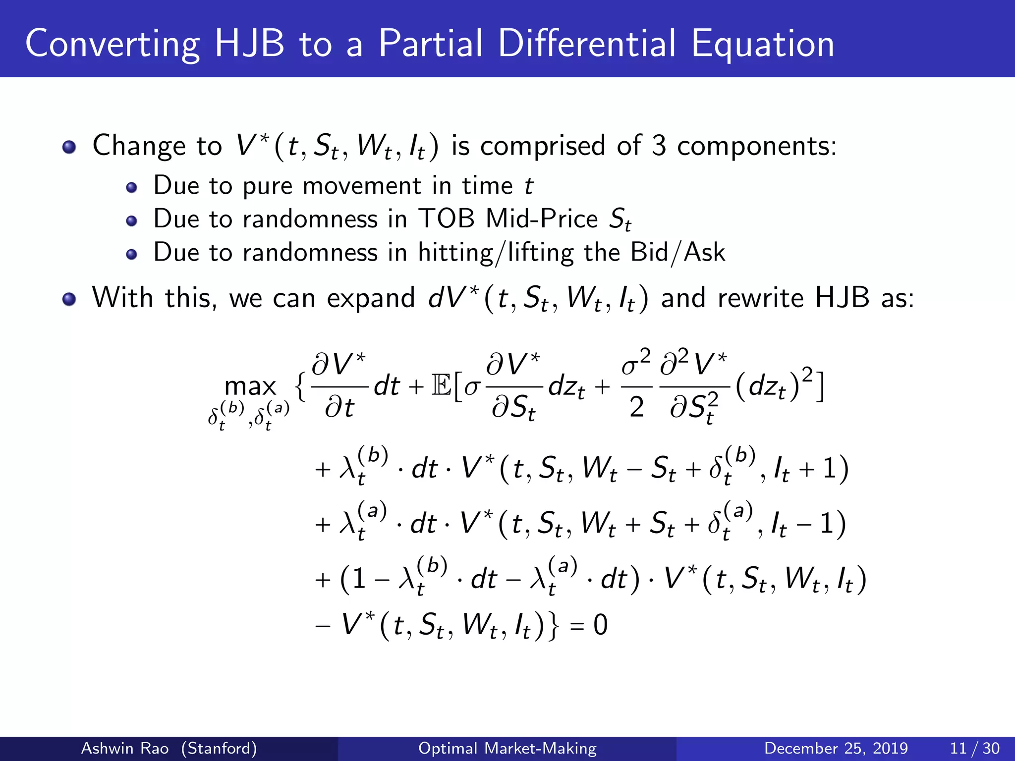 Converting HJB to a Partial Diﬀerential Equation
Change to V ∗
(t,St,Wt,It) is comprised of 3 components:
Due to pure movement in time t
Due to randomness in TOB Mid-Price St
Due to randomness in hitting/lifting the Bid/Ask
With this, we can expand dV ∗
(t,St,Wt,It) and rewrite HJB as:
max
δ
(b)
t ,δ
(a)
t
{
∂V ∗
∂t
dt + E[σ
∂V ∗
∂St
dzt +
σ2
2
∂2
V ∗
∂S2
t
(dzt)2
]
+ λ
(b)
t ⋅ dt ⋅ V ∗
(t,St,Wt − St + δ
(b)
t ,It + 1)
+ λ
(a)
t ⋅ dt ⋅ V ∗
(t,St,Wt + St + δ
(a)
t ,It − 1)
+ (1 − λ
(b)
t ⋅ dt − λ
(a)
t ⋅ dt) ⋅ V ∗
(t,St,Wt,It)
− V ∗
(t,St,Wt,It)} = 0
Ashwin Rao (Stanford) Optimal Market-Making December 25, 2019 11 / 30
 