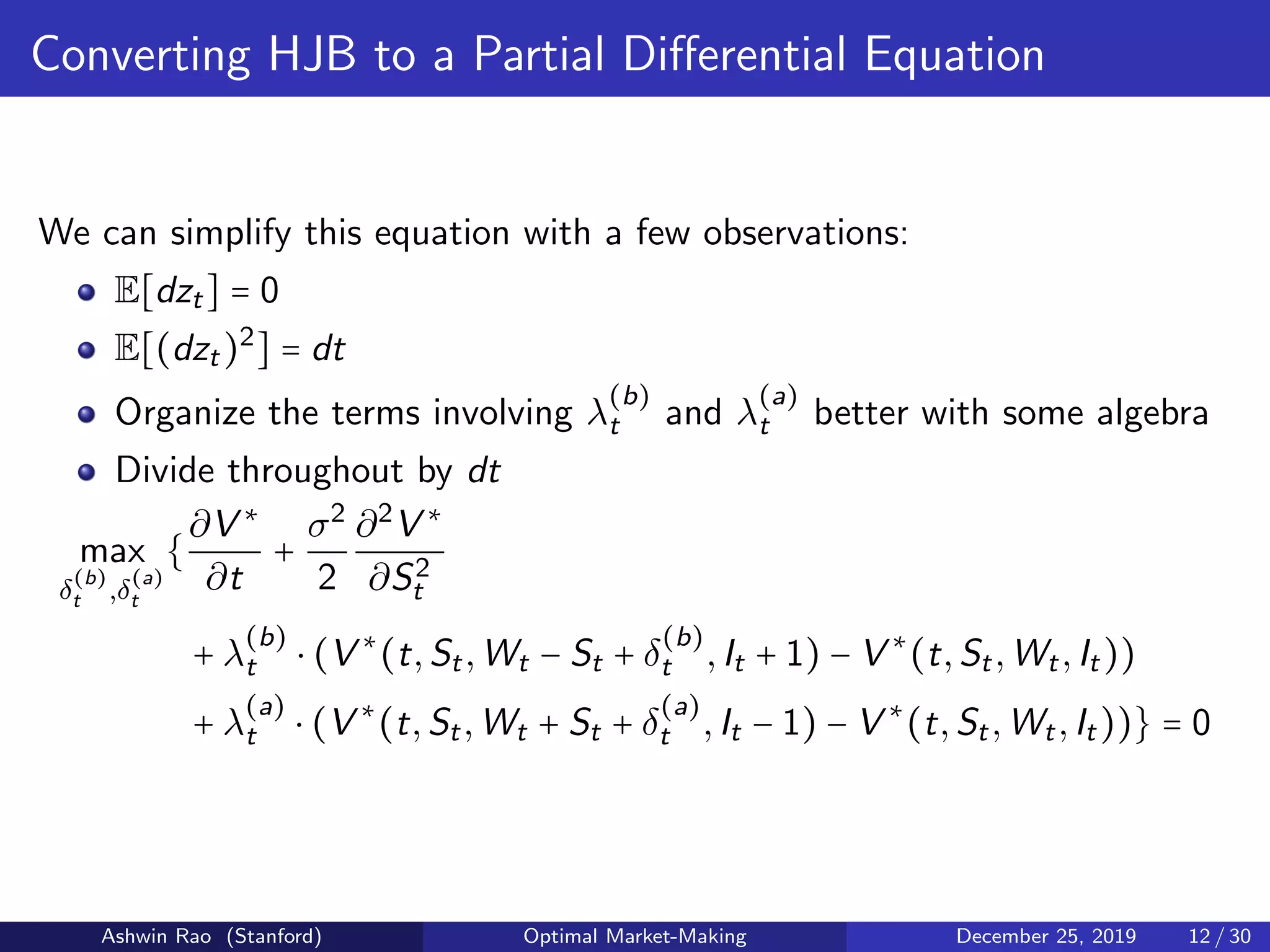 Converting HJB to a Partial Diﬀerential Equation
We can simplify this equation with a few observations:
E[dzt] = 0
E[(dzt)2
] = dt
Organize the terms involving λ
(b)
t and λ
(a)
t better with some algebra
Divide throughout by dt
max
δ
(b)
t ,δ
(a)
t
{
∂V ∗
∂t
+
σ2
2
∂2
V ∗
∂S2
t
+ λ
(b)
t ⋅ (V ∗
(t,St,Wt − St + δ
(b)
t ,It + 1) − V ∗
(t,St,Wt,It))
+ λ
(a)
t ⋅ (V ∗
(t,St,Wt + St + δ
(a)
t ,It − 1) − V ∗
(t,St,Wt,It))} = 0
Ashwin Rao (Stanford) Optimal Market-Making December 25, 2019 12 / 30
 