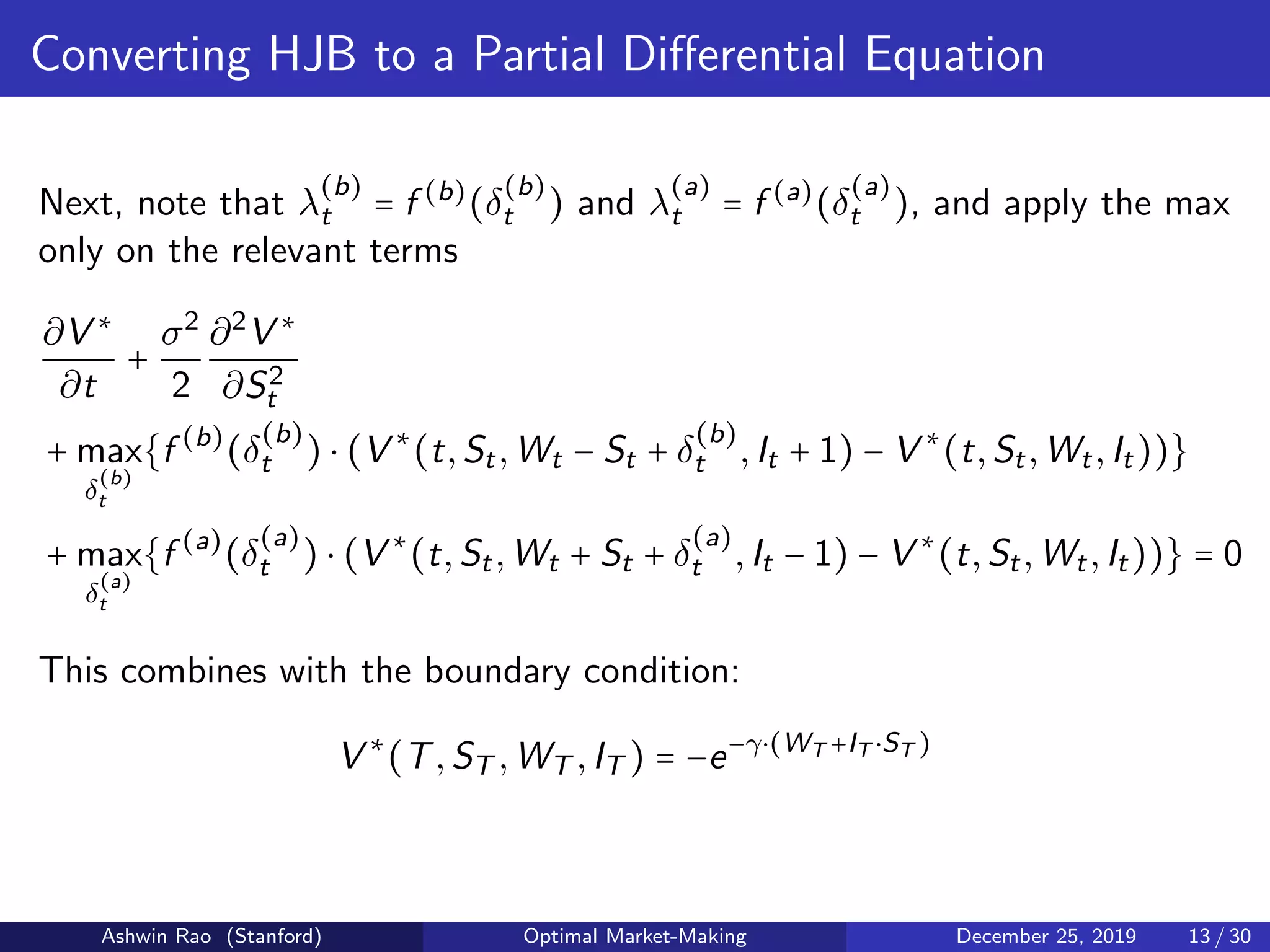 Converting HJB to a Partial Diﬀerential Equation
Next, note that λ
(b)
t = f (b)
(δ
(b)
t ) and λ
(a)
t = f (a)
(δ
(a)
t ), and apply the max
only on the relevant terms
∂V ∗
∂t
+
σ2
2
∂2
V ∗
∂S2
t
+ max
δ
(b)
t
{f (b)
(δ
(b)
t ) ⋅ (V ∗
(t,St,Wt − St + δ
(b)
t ,It + 1) − V ∗
(t,St,Wt,It))}
+ max
δ
(a)
t
{f (a)
(δ
(a)
t ) ⋅ (V ∗
(t,St,Wt + St + δ
(a)
t ,It − 1) − V ∗
(t,St,Wt,It))} = 0
This combines with the boundary condition:
V ∗
(T,ST ,WT ,IT ) = −e−γ⋅(WT +IT ⋅ST )
Ashwin Rao (Stanford) Optimal Market-Making December 25, 2019 13 / 30
 