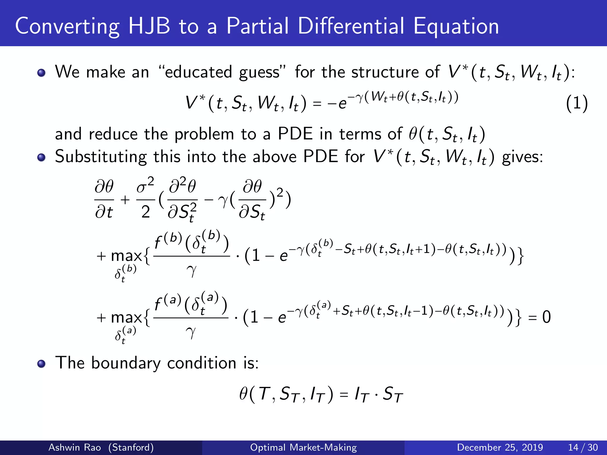 Converting HJB to a Partial Diﬀerential Equation
We make an “educated guess” for the structure of V ∗
(t,St,Wt,It):
V ∗
(t,St,Wt,It) = −e−γ(Wt +θ(t,St ,It ))
(1)
and reduce the problem to a PDE in terms of θ(t,St,It)
Substituting this into the above PDE for V ∗
(t,St,Wt,It) gives:
∂θ
∂t
+
σ2
2
(
∂2
θ
∂S2
t
− γ(
∂θ
∂St
)2
)
+ max
δ
(b)
t
{
f (b)
(δ
(b)
t )
γ
⋅ (1 − e−γ(δ
(b)
t −St +θ(t,St ,It +1)−θ(t,St ,It ))
)}
+ max
δ
(a)
t
{
f (a)
(δ
(a)
t )
γ
⋅ (1 − e−γ(δ
(a)
t +St +θ(t,St ,It −1)−θ(t,St ,It ))
)} = 0
The boundary condition is:
θ(T,ST ,IT ) = IT ⋅ ST
Ashwin Rao (Stanford) Optimal Market-Making December 25, 2019 14 / 30
 