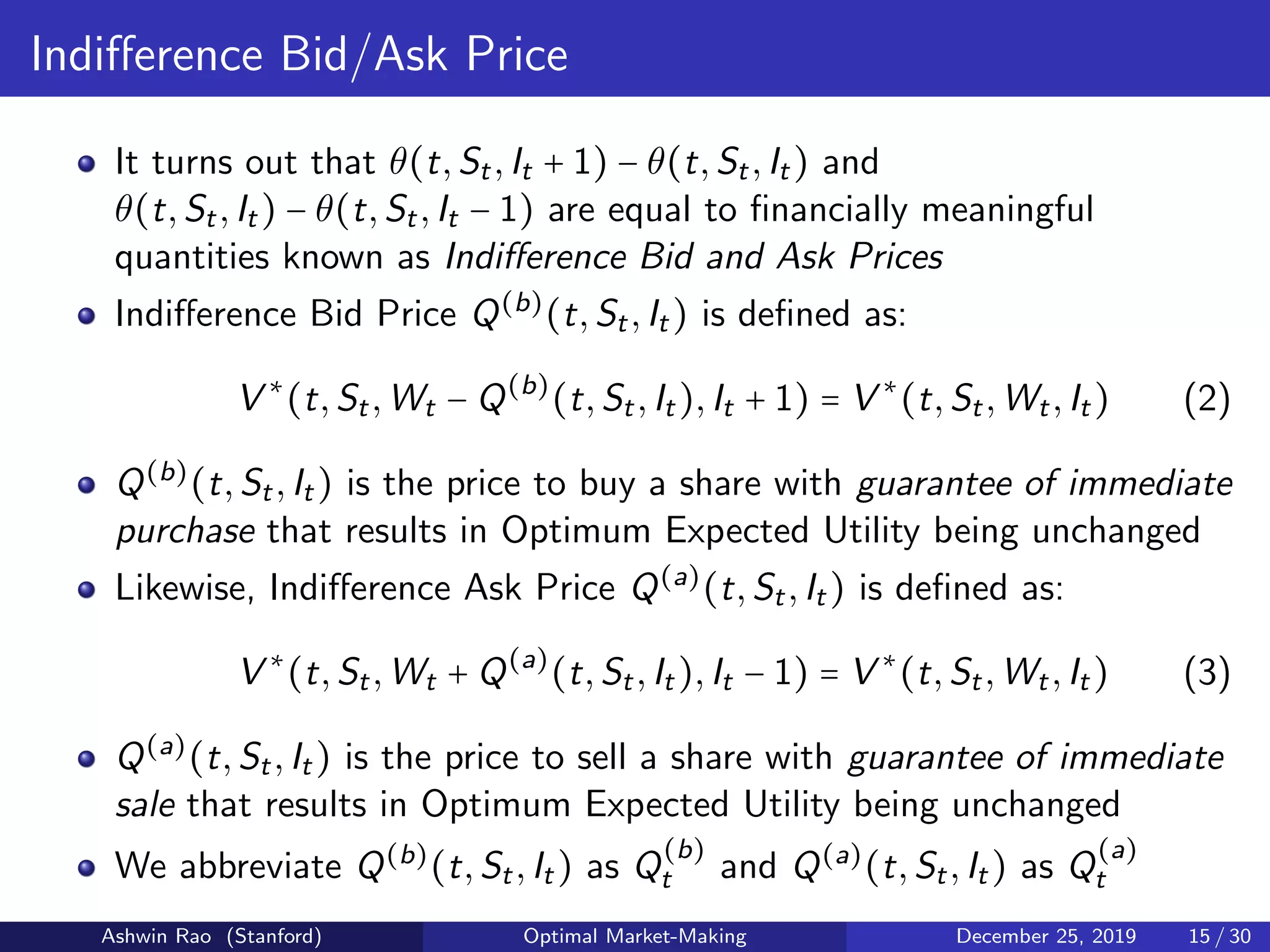 Indiﬀerence Bid/Ask Price
It turns out that θ(t,St,It + 1) − θ(t,St,It) and
θ(t,St,It) − θ(t,St,It − 1) are equal to ﬁnancially meaningful
quantities known as Indiﬀerence Bid and Ask Prices
Indiﬀerence Bid Price Q(b)
(t,St,It) is deﬁned as:
V ∗
(t,St,Wt − Q(b)
(t,St,It),It + 1) = V ∗
(t,St,Wt,It) (2)
Q(b)
(t,St,It) is the price to buy a share with guarantee of immediate
purchase that results in Optimum Expected Utility being unchanged
Likewise, Indiﬀerence Ask Price Q(a)
(t,St,It) is deﬁned as:
V ∗
(t,St,Wt + Q(a)
(t,St,It),It − 1) = V ∗
(t,St,Wt,It) (3)
Q(a)
(t,St,It) is the price to sell a share with guarantee of immediate
sale that results in Optimum Expected Utility being unchanged
We abbreviate Q(b)
(t,St,It) as Q
(b)
t and Q(a)
(t,St,It) as Q
(a)
t
Ashwin Rao (Stanford) Optimal Market-Making December 25, 2019 15 / 30
 