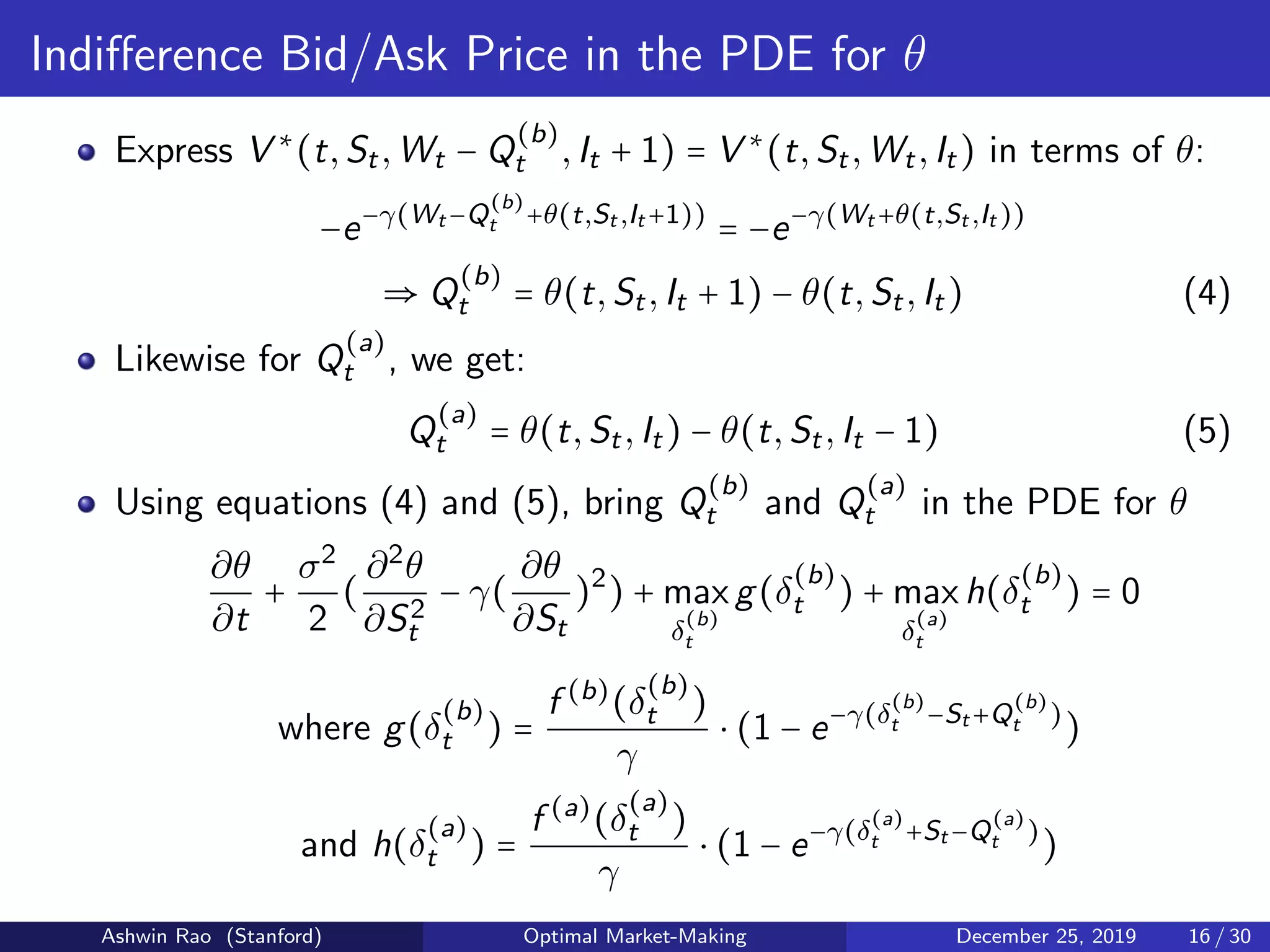 Indiﬀerence Bid/Ask Price in the PDE for θ
Express V ∗
(t,St,Wt − Q
(b)
t ,It + 1) = V ∗
(t,St,Wt,It) in terms of θ:
−e−γ(Wt −Q
(b)
t +θ(t,St ,It +1))
= −e−γ(Wt +θ(t,St ,It ))
⇒ Q
(b)
t = θ(t,St,It + 1) − θ(t,St,It) (4)
Likewise for Q
(a)
t , we get:
Q
(a)
t = θ(t,St,It) − θ(t,St,It − 1) (5)
Using equations (4) and (5), bring Q
(b)
t and Q
(a)
t in the PDE for θ
∂θ
∂t
+
σ2
2
(
∂2
θ
∂S2
t
− γ(
∂θ
∂St
)2
) + max
δ
(b)
t
g(δ
(b)
t ) + max
δ
(a)
t
h(δ
(b)
t ) = 0
where g(δ
(b)
t ) =
f (b)
(δ
(b)
t )
γ
⋅ (1 − e−γ(δ
(b)
t −St +Q
(b)
t )
)
and h(δ
(a)
t ) =
f (a)
(δ
(a)
t )
γ
⋅ (1 − e−γ(δ
(a)
t +St −Q
(a)
t )
)
Ashwin Rao (Stanford) Optimal Market-Making December 25, 2019 16 / 30
 
