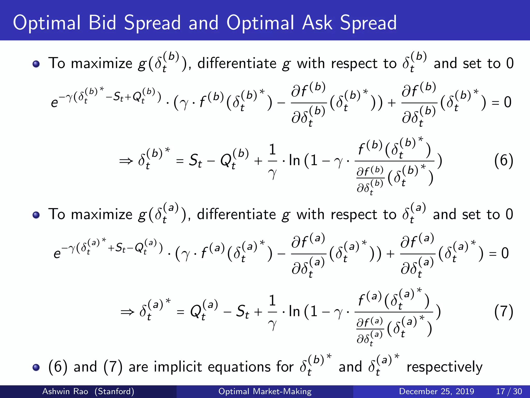 Optimal Bid Spread and Optimal Ask Spread
To maximize g(δ
(b)
t ), diﬀerentiate g with respect to δ
(b)
t and set to 0
e−γ(δ
(b)
t
∗
−St +Q
(b)
t )
⋅ (γ ⋅ f (b)
(δ
(b)
t
∗
) −
∂f (b)
∂δ
(b)
t
(δ
(b)
t
∗
)) +
∂f (b)
∂δ
(b)
t
(δ
(b)
t
∗
) = 0
⇒ δ
(b)
t
∗
= St − Q
(b)
t +
1
γ
⋅ ln(1 − γ ⋅
f (b)
(δ
(b)
t
∗
)
∂f (b)
∂δ
(b)
t
(δ
(b)
t
∗
)
) (6)
To maximize g(δ
(a)
t ), diﬀerentiate g with respect to δ
(a)
t and set to 0
e−γ(δ
(a)
t
∗
+St −Q
(a)
t )
⋅ (γ ⋅ f (a)
(δ
(a)
t
∗
) −
∂f (a)
∂δ
(a)
t
(δ
(a)
t
∗
)) +
∂f (a)
∂δ
(a)
t
(δ
(a)
t
∗
) = 0
⇒ δ
(a)
t
∗
= Q
(a)
t − St +
1
γ
⋅ ln(1 − γ ⋅
f (a)
(δ
(a)
t
∗
)
∂f (a)
∂δ
(a)
t
(δ
(a)
t
∗
)
) (7)
(6) and (7) are implicit equations for δ
(b)
t
∗
and δ
(a)
t
∗
respectively
Ashwin Rao (Stanford) Optimal Market-Making December 25, 2019 17 / 30
 