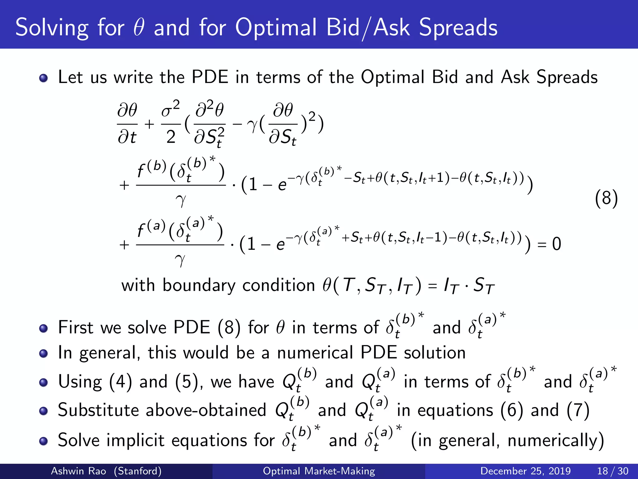 Solving for θ and for Optimal Bid/Ask Spreads
Let us write the PDE in terms of the Optimal Bid and Ask Spreads
∂θ
∂t
+
σ2
2
(
∂2
θ
∂S2
t
− γ(
∂θ
∂St
)2
)
+
f (b)
(δ
(b)
t
∗
)
γ
⋅ (1 − e−γ(δ
(b)
t
∗
−St +θ(t,St ,It +1)−θ(t,St ,It ))
)
+
f (a)
(δ
(a)
t
∗
)
γ
⋅ (1 − e−γ(δ
(a)
t
∗
+St +θ(t,St ,It −1)−θ(t,St ,It ))
) = 0
with boundary condition θ(T,ST ,IT ) = IT ⋅ ST
(8)
First we solve PDE (8) for θ in terms of δ
(b)
t
∗
and δ
(a)
t
∗
In general, this would be a numerical PDE solution
Using (4) and (5), we have Q
(b)
t and Q
(a)
t in terms of δ
(b)
t
∗
and δ
(a)
t
∗
Substitute above-obtained Q
(b)
t and Q
(a)
t in equations (6) and (7)
Solve implicit equations for δ
(b)
t
∗
and δ
(a)
t
∗
(in general, numerically)
Ashwin Rao (Stanford) Optimal Market-Making December 25, 2019 18 / 30
 