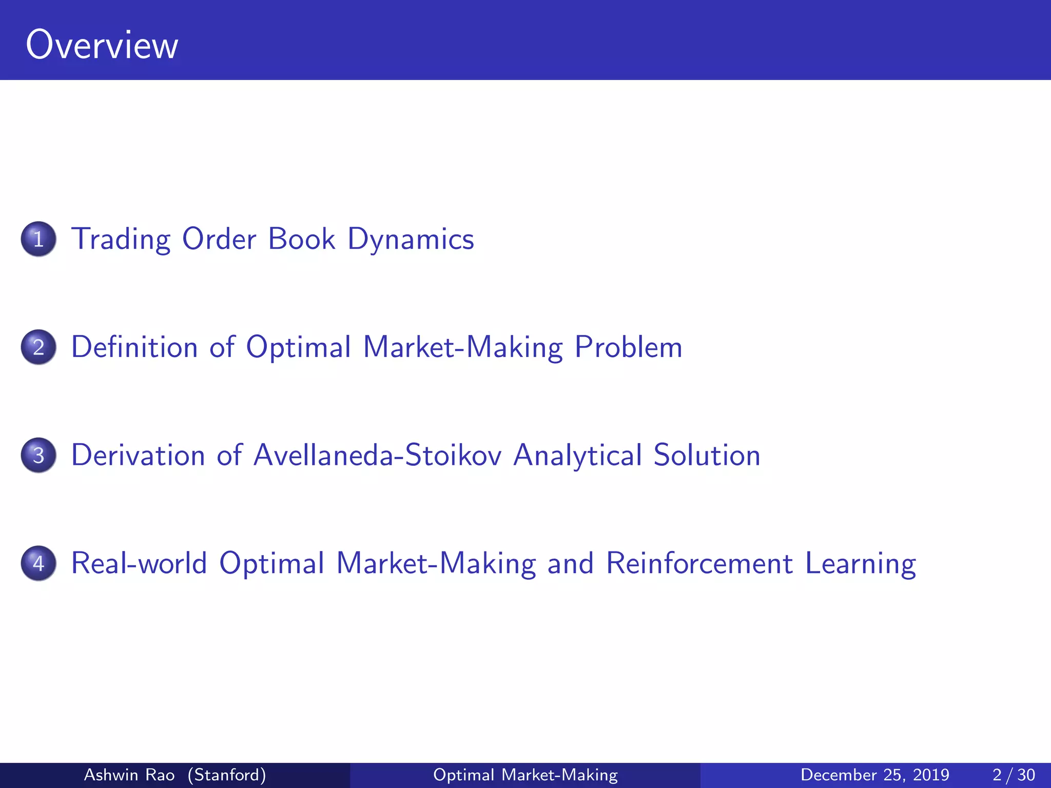 Overview
1 Trading Order Book Dynamics
2 Deﬁnition of Optimal Market-Making Problem
3 Derivation of Avellaneda-Stoikov Analytical Solution
4 Real-world Optimal Market-Making and Reinforcement Learning
Ashwin Rao (Stanford) Optimal Market-Making December 25, 2019 2 / 30
 