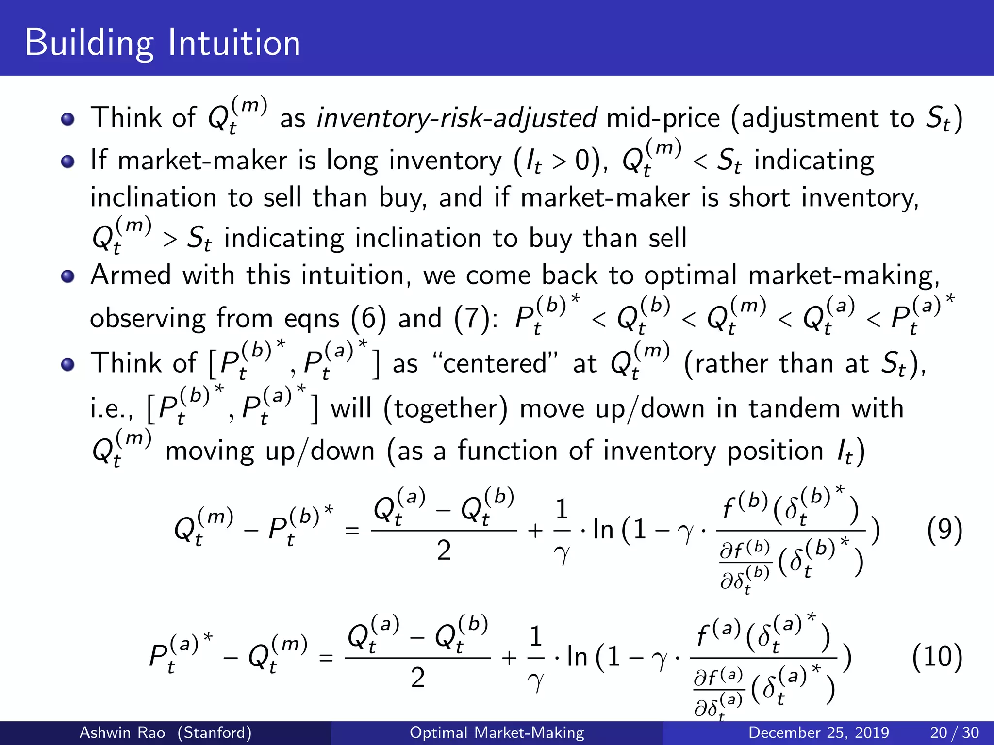 Building Intuition
Think of Q
(m)
t as inventory-risk-adjusted mid-price (adjustment to St)
If market-maker is long inventory (It > 0), Q
(m)
t < St indicating
inclination to sell than buy, and if market-maker is short inventory,
Q
(m)
t > St indicating inclination to buy than sell
Armed with this intuition, we come back to optimal market-making,
observing from eqns (6) and (7): P
(b)
t
∗
< Q
(b)
t < Q
(m)
t < Q
(a)
t < P
(a)
t
∗
Think of [P
(b)
t
∗
,P
(a)
t
∗
] as “centered” at Q
(m)
t (rather than at St),
i.e., [P
(b)
t
∗
,P
(a)
t
∗
] will (together) move up/down in tandem with
Q
(m)
t moving up/down (as a function of inventory position It)
Q
(m)
t − P
(b)
t
∗
=
Q
(a)
t − Q
(b)
t
2
+
1
γ
⋅ ln(1 − γ ⋅
f (b)
(δ
(b)
t
∗
)
∂f (b)
∂δ
(b)
t
(δ
(b)
t
∗
)
) (9)
P
(a)
t
∗
− Q
(m)
t =
Q
(a)
t − Q
(b)
t
2
+
1
γ
⋅ ln(1 − γ ⋅
f (a)
(δ
(a)
t
∗
)
∂f (a)
∂δ
(a)
t
(δ
(a)
t
∗
)
) (10)
Ashwin Rao (Stanford) Optimal Market-Making December 25, 2019 20 / 30
 