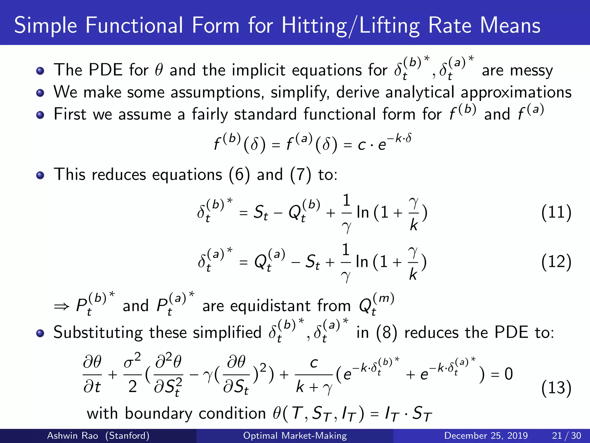 Simple Functional Form for Hitting/Lifting Rate Means
The PDE for θ and the implicit equations for δ
(b)
t
∗
,δ
(a)
t
∗
are messy
We make some assumptions, simplify, derive analytical approximations
First we assume a fairly standard functional form for f (b)
and f (a)
f (b)
(δ) = f (a)
(δ) = c ⋅ e−k⋅δ
This reduces equations (6) and (7) to:
δ
(b)
t
∗
= St − Q
(b)
t +
1
γ
ln(1 +
γ
k
) (11)
δ
(a)
t
∗
= Q
(a)
t − St +
1
γ
ln(1 +
γ
k
) (12)
⇒ P
(b)
t
∗
and P
(a)
t
∗
are equidistant from Q
(m)
t
Substituting these simpliﬁed δ
(b)
t
∗
,δ
(a)
t
∗
in (8) reduces the PDE to:
∂θ
∂t
+
σ2
2
(
∂2
θ
∂S2
t
− γ(
∂θ
∂St
)2
) +
c
k + γ
(e−k⋅δ
(b)
t
∗
+ e−k⋅δ
(a)
t
∗
) = 0
with boundary condition θ(T,ST ,IT ) = IT ⋅ ST
(13)
Ashwin Rao (Stanford) Optimal Market-Making December 25, 2019 21 / 30
 