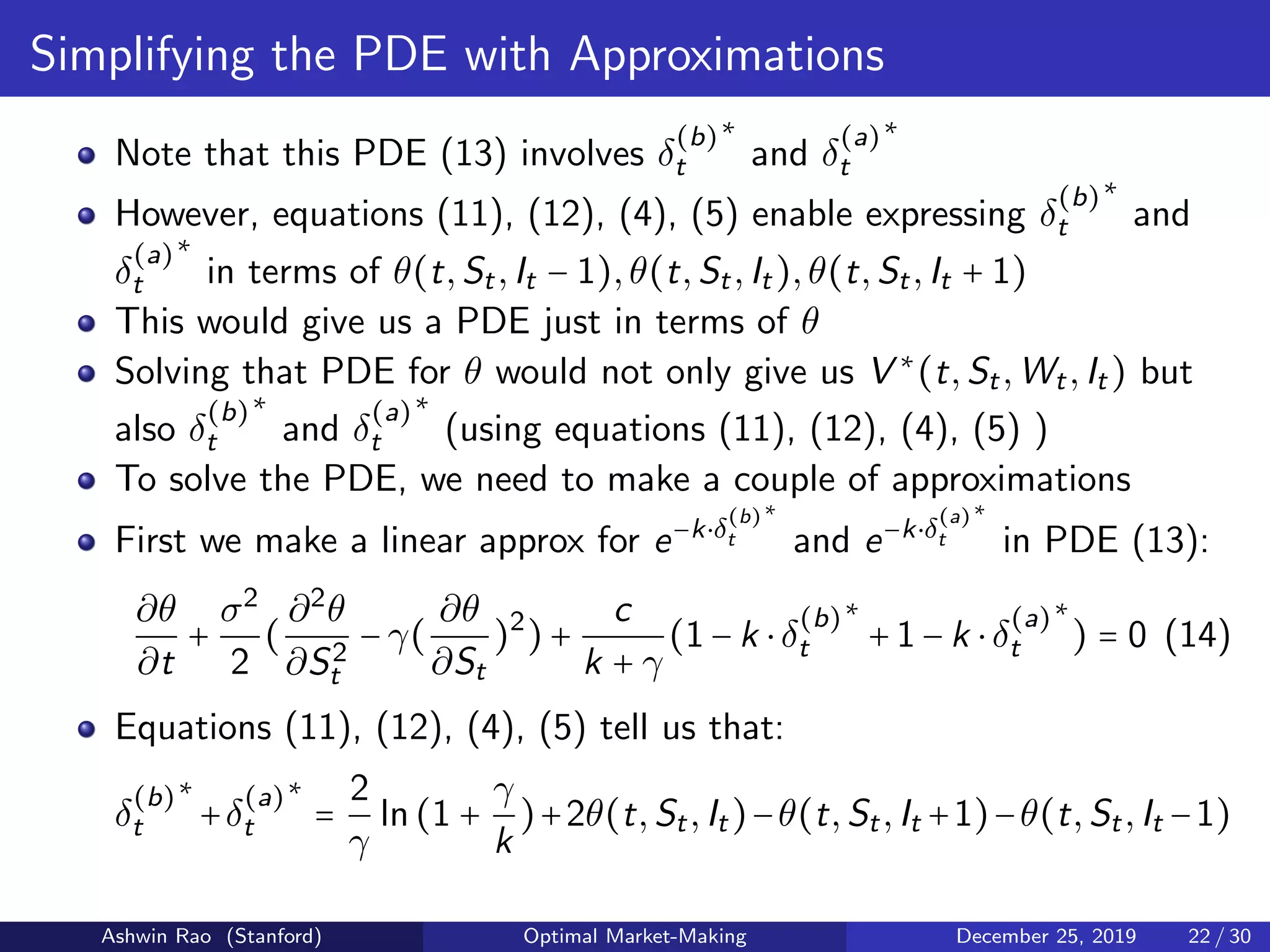 Simplifying the PDE with Approximations
Note that this PDE (13) involves δ
(b)
t
∗
and δ
(a)
t
∗
However, equations (11), (12), (4), (5) enable expressing δ
(b)
t
∗
and
δ
(a)
t
∗
in terms of θ(t,St,It − 1),θ(t,St,It),θ(t,St,It + 1)
This would give us a PDE just in terms of θ
Solving that PDE for θ would not only give us V ∗
(t,St,Wt,It) but
also δ
(b)
t
∗
and δ
(a)
t
∗
(using equations (11), (12), (4), (5) )
To solve the PDE, we need to make a couple of approximations
First we make a linear approx for e−k⋅δ
(b)
t
∗
and e−k⋅δ
(a)
t
∗
in PDE (13):
∂θ
∂t
+
σ2
2
(
∂2
θ
∂S2
t
− γ(
∂θ
∂St
)2
) +
c
k + γ
(1 − k ⋅ δ
(b)
t
∗
+ 1 − k ⋅ δ
(a)
t
∗
) = 0 (14)
Equations (11), (12), (4), (5) tell us that:
δ
(b)
t
∗
+δ
(a)
t
∗
=
2
γ
ln(1 +
γ
k
)+2θ(t,St,It)−θ(t,St,It +1)−θ(t,St,It −1)
Ashwin Rao (Stanford) Optimal Market-Making December 25, 2019 22 / 30
 