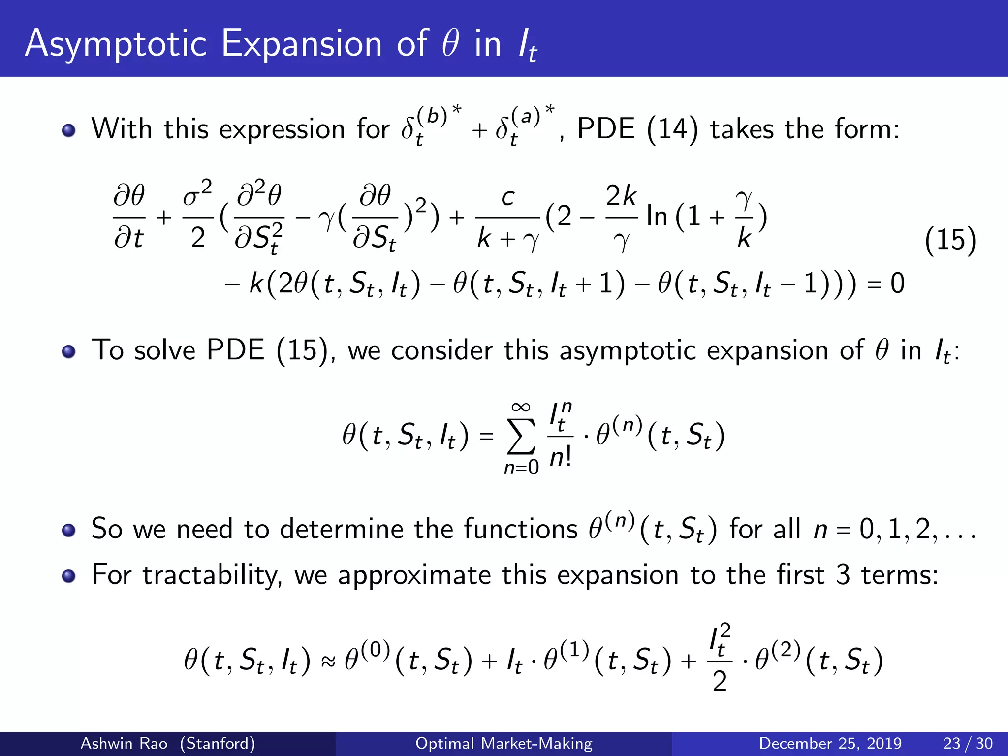 Asymptotic Expansion of θ in It
With this expression for δ
(b)
t
∗
+ δ
(a)
t
∗
, PDE (14) takes the form:
∂θ
∂t
+
σ2
2
(
∂2
θ
∂S2
t
− γ(
∂θ
∂St
)2
) +
c
k + γ
(2 −
2k
γ
ln(1 +
γ
k
)
− k(2θ(t,St,It) − θ(t,St,It + 1) − θ(t,St,It − 1))) = 0
(15)
To solve PDE (15), we consider this asymptotic expansion of θ in It:
θ(t,St,It) =
∞
∑
n=0
In
t
n!
⋅ θ(n)
(t,St)
So we need to determine the functions θ(n)
(t,St) for all n = 0,1,2,...
For tractability, we approximate this expansion to the ﬁrst 3 terms:
θ(t,St,It) ≈ θ(0)
(t,St) + It ⋅ θ(1)
(t,St) +
I2
t
2
⋅ θ(2)
(t,St)
Ashwin Rao (Stanford) Optimal Market-Making December 25, 2019 23 / 30
 