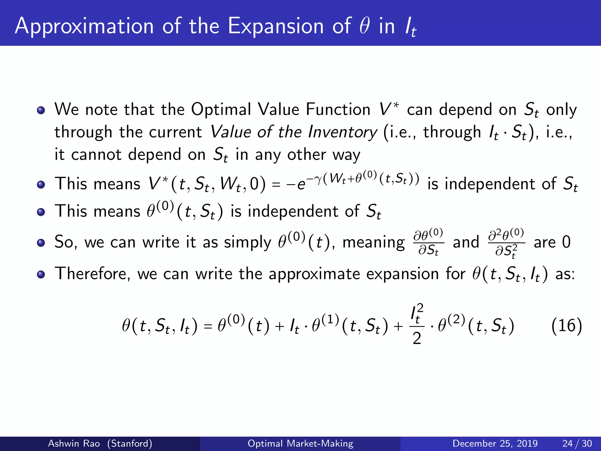Approximation of the Expansion of θ in It
We note that the Optimal Value Function V ∗
can depend on St only
through the current Value of the Inventory (i.e., through It ⋅ St), i.e.,
it cannot depend on St in any other way
This means V ∗
(t,St,Wt,0) = −e−γ(Wt +θ(0)(t,St ))
is independent of St
This means θ(0)
(t,St) is independent of St
So, we can write it as simply θ(0)
(t), meaning ∂θ(0)
∂St
and ∂2θ(0)
∂S2
t
are 0
Therefore, we can write the approximate expansion for θ(t,St,It) as:
θ(t,St,It) = θ(0)
(t) + It ⋅ θ(1)
(t,St) +
I2
t
2
⋅ θ(2)
(t,St) (16)
Ashwin Rao (Stanford) Optimal Market-Making December 25, 2019 24 / 30
 