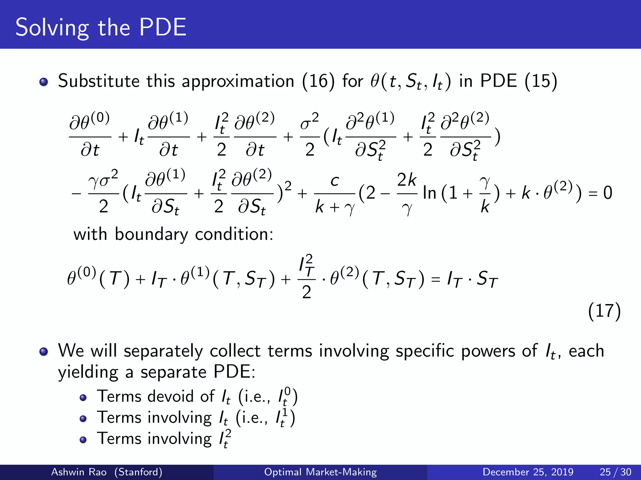 Solving the PDE
Substitute this approximation (16) for θ(t,St,It) in PDE (15)
∂θ(0)
∂t
+ It
∂θ(1)
∂t
+
I2
t
2
∂θ(2)
∂t
+
σ2
2
(It
∂2
θ(1)
∂S2
t
+
I2
t
2
∂2
θ(2)
∂S2
t
)
−
γσ2
2
(It
∂θ(1)
∂St
+
I2
t
2
∂θ(2)
∂St
)2
+
c
k + γ
(2 −
2k
γ
ln(1 +
γ
k
) + k ⋅ θ(2)
) = 0
with boundary condition:
θ(0)
(T) + IT ⋅ θ(1)
(T,ST ) +
I2
T
2
⋅ θ(2)
(T,ST ) = IT ⋅ ST
(17)
We will separately collect terms involving speciﬁc powers of It, each
yielding a separate PDE:
Terms devoid of It (i.e., I0
t )
Terms involving It (i.e., I1
t )
Terms involving I2
t
Ashwin Rao (Stanford) Optimal Market-Making December 25, 2019 25 / 30
 