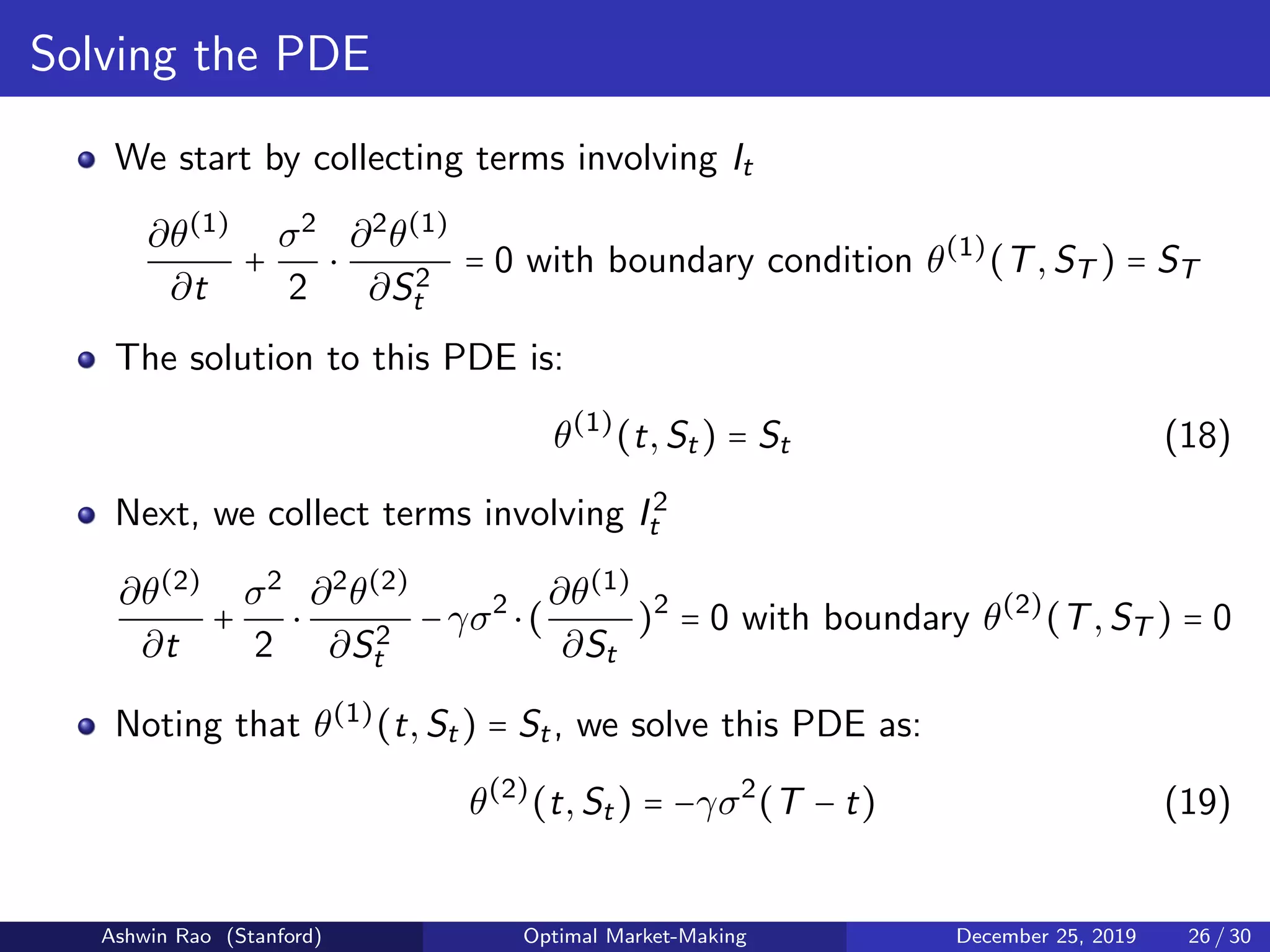 Solving the PDE
We start by collecting terms involving It
∂θ(1)
∂t
+
σ2
2
⋅
∂2
θ(1)
∂S2
t
= 0 with boundary condition θ(1)
(T,ST ) = ST
The solution to this PDE is:
θ(1)
(t,St) = St (18)
Next, we collect terms involving I2
t
∂θ(2)
∂t
+
σ2
2
⋅
∂2
θ(2)
∂S2
t
−γσ2
⋅(
∂θ(1)
∂St
)2
= 0 with boundary θ(2)
(T,ST ) = 0
Noting that θ(1)
(t,St) = St, we solve this PDE as:
θ(2)
(t,St) = −γσ2
(T − t) (19)
Ashwin Rao (Stanford) Optimal Market-Making December 25, 2019 26 / 30
 