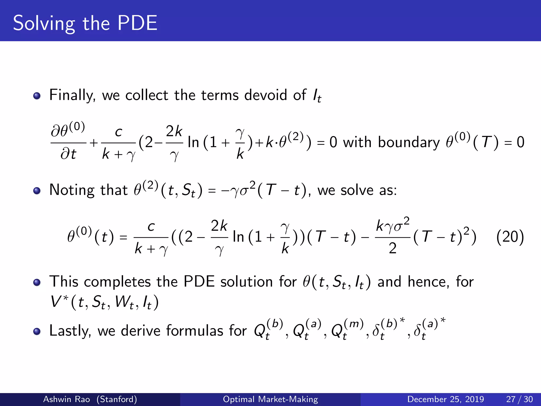 Solving the PDE
Finally, we collect the terms devoid of It
∂θ(0)
∂t
+
c
k + γ
(2−
2k
γ
ln(1 +
γ
k
)+k⋅θ(2)
) = 0 with boundary θ(0)
(T) = 0
Noting that θ(2)
(t,St) = −γσ2
(T − t), we solve as:
θ(0)
(t) =
c
k + γ
((2 −
2k
γ
ln(1 +
γ
k
))(T − t) −
kγσ2
2
(T − t)2
) (20)
This completes the PDE solution for θ(t,St,It) and hence, for
V ∗
(t,St,Wt,It)
Lastly, we derive formulas for Q
(b)
t ,Q
(a)
t ,Q
(m)
t ,δ
(b)
t
∗
,δ
(a)
t
∗
Ashwin Rao (Stanford) Optimal Market-Making December 25, 2019 27 / 30
 