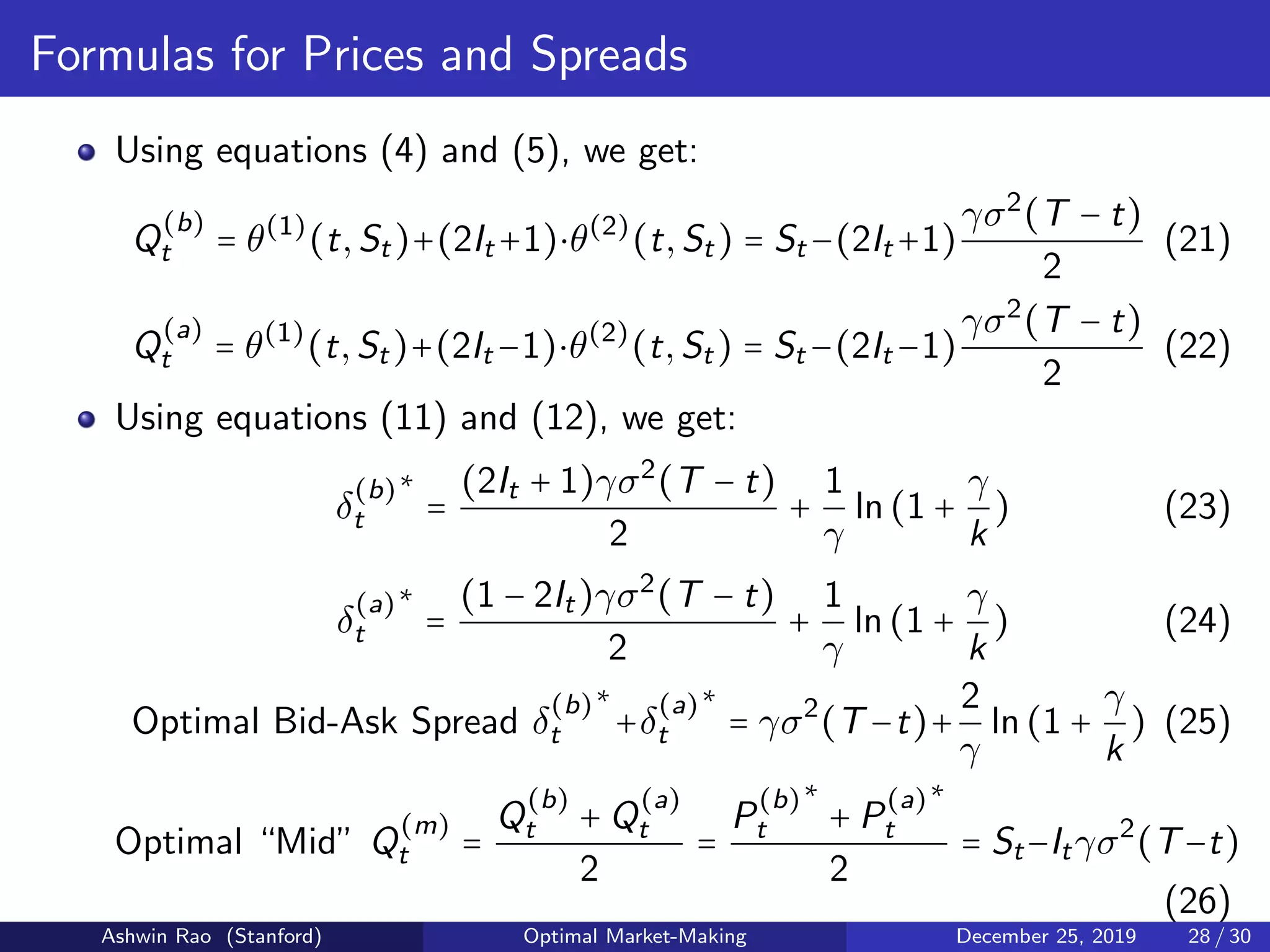 Formulas for Prices and Spreads
Using equations (4) and (5), we get:
Q
(b)
t = θ(1)
(t,St)+(2It +1)⋅θ(2)
(t,St) = St −(2It +1)
γσ2
(T − t)
2
(21)
Q
(a)
t = θ(1)
(t,St)+(2It −1)⋅θ(2)
(t,St) = St −(2It −1)
γσ2
(T − t)
2
(22)
Using equations (11) and (12), we get:
δ
(b)
t
∗
=
(2It + 1)γσ2
(T − t)
2
+
1
γ
ln(1 +
γ
k
) (23)
δ
(a)
t
∗
=
(1 − 2It)γσ2
(T − t)
2
+
1
γ
ln(1 +
γ
k
) (24)
Optimal Bid-Ask Spread δ
(b)
t
∗
+δ
(a)
t
∗
= γσ2
(T −t)+
2
γ
ln(1 +
γ
k
) (25)
Optimal “Mid” Q
(m)
t =
Q
(b)
t + Q
(a)
t
2
=
P
(b)
t
∗
+ P
(a)
t
∗
2
= St−Itγσ2
(T−t)
(26)
Ashwin Rao (Stanford) Optimal Market-Making December 25, 2019 28 / 30
 