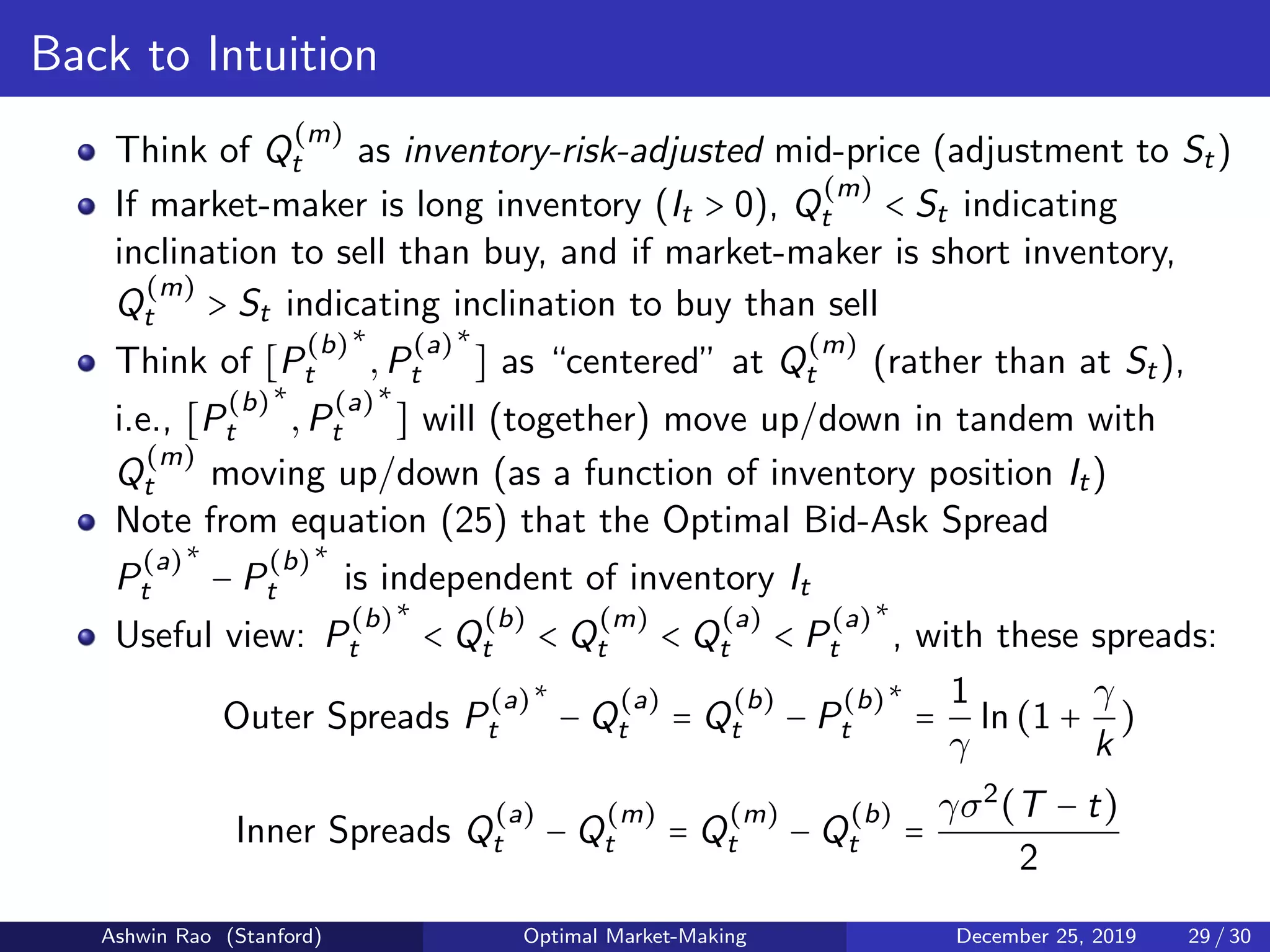 Back to Intuition
Think of Q
(m)
t as inventory-risk-adjusted mid-price (adjustment to St)
If market-maker is long inventory (It > 0), Q
(m)
t < St indicating
inclination to sell than buy, and if market-maker is short inventory,
Q
(m)
t > St indicating inclination to buy than sell
Think of [P
(b)
t
∗
,P
(a)
t
∗
] as “centered” at Q
(m)
t (rather than at St),
i.e., [P
(b)
t
∗
,P
(a)
t
∗
] will (together) move up/down in tandem with
Q
(m)
t moving up/down (as a function of inventory position It)
Note from equation (25) that the Optimal Bid-Ask Spread
P
(a)
t
∗
− P
(b)
t
∗
is independent of inventory It
Useful view: P
(b)
t
∗
< Q
(b)
t < Q
(m)
t < Q
(a)
t < P
(a)
t
∗
, with these spreads:
Outer Spreads P
(a)
t
∗
− Q
(a)
t = Q
(b)
t − P
(b)
t
∗
=
1
γ
ln(1 +
γ
k
)
Inner Spreads Q
(a)
t − Q
(m)
t = Q
(m)
t − Q
(b)
t =
γσ2
(T − t)
2
Ashwin Rao (Stanford) Optimal Market-Making December 25, 2019 29 / 30
 
