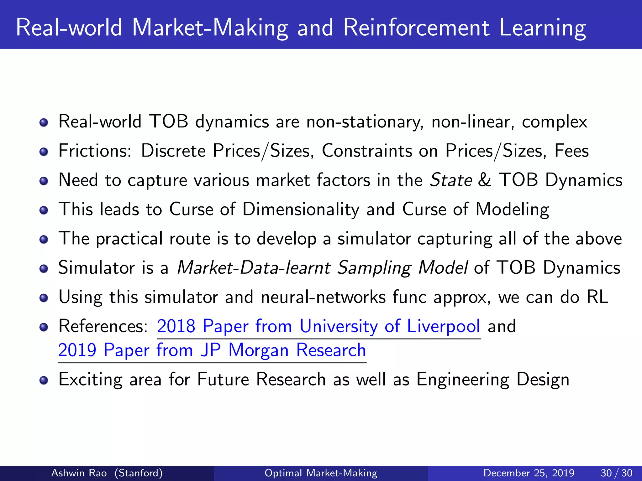 Real-world Market-Making and Reinforcement Learning
Real-world TOB dynamics are non-stationary, non-linear, complex
Frictions: Discrete Prices/Sizes, Constraints on Prices/Sizes, Fees
Need to capture various market factors in the State & TOB Dynamics
This leads to Curse of Dimensionality and Curse of Modeling
The practical route is to develop a simulator capturing all of the above
Simulator is a Market-Data-learnt Sampling Model of TOB Dynamics
Using this simulator and neural-networks func approx, we can do RL
References: 2018 Paper from University of Liverpool and
2019 Paper from JP Morgan Research
Exciting area for Future Research as well as Engineering Design
Ashwin Rao (Stanford) Optimal Market-Making December 25, 2019 30 / 30
 