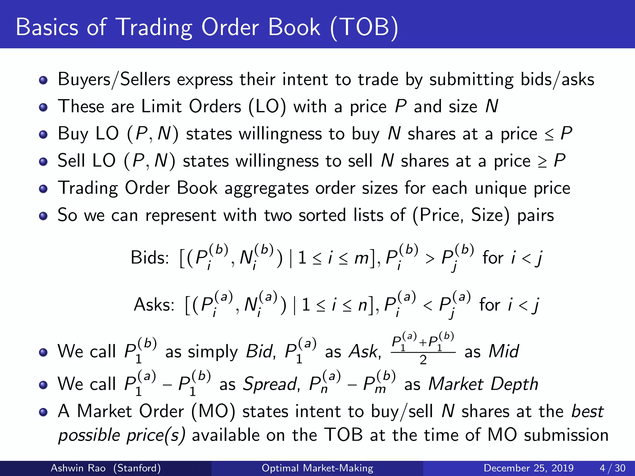 Basics of Trading Order Book (TOB)
Buyers/Sellers express their intent to trade by submitting bids/asks
These are Limit Orders (LO) with a price P and size N
Buy LO (P,N) states willingness to buy N shares at a price ≤ P
Sell LO (P,N) states willingness to sell N shares at a price ≥ P
Trading Order Book aggregates order sizes for each unique price
So we can represent with two sorted lists of (Price, Size) pairs
Bids: [(P
(b)
i ,N
(b)
i ) 1 ≤ i ≤ m],P
(b)
i > P
(b)
j for i < j
Asks: [(P
(a)
i ,N
(a)
i ) 1 ≤ i ≤ n],P
(a)
i < P
(a)
j for i < j
We call P
(b)
1 as simply Bid, P
(a)
1 as Ask,
P
(a)
1 +P
(b)
1
2 as Mid
We call P
(a)
1 − P
(b)
1 as Spread, P
(a)
n − P
(b)
m as Market Depth
A Market Order (MO) states intent to buy/sell N shares at the best
possible price(s) available on the TOB at the time of MO submission
Ashwin Rao (Stanford) Optimal Market-Making December 25, 2019 4 / 30
 