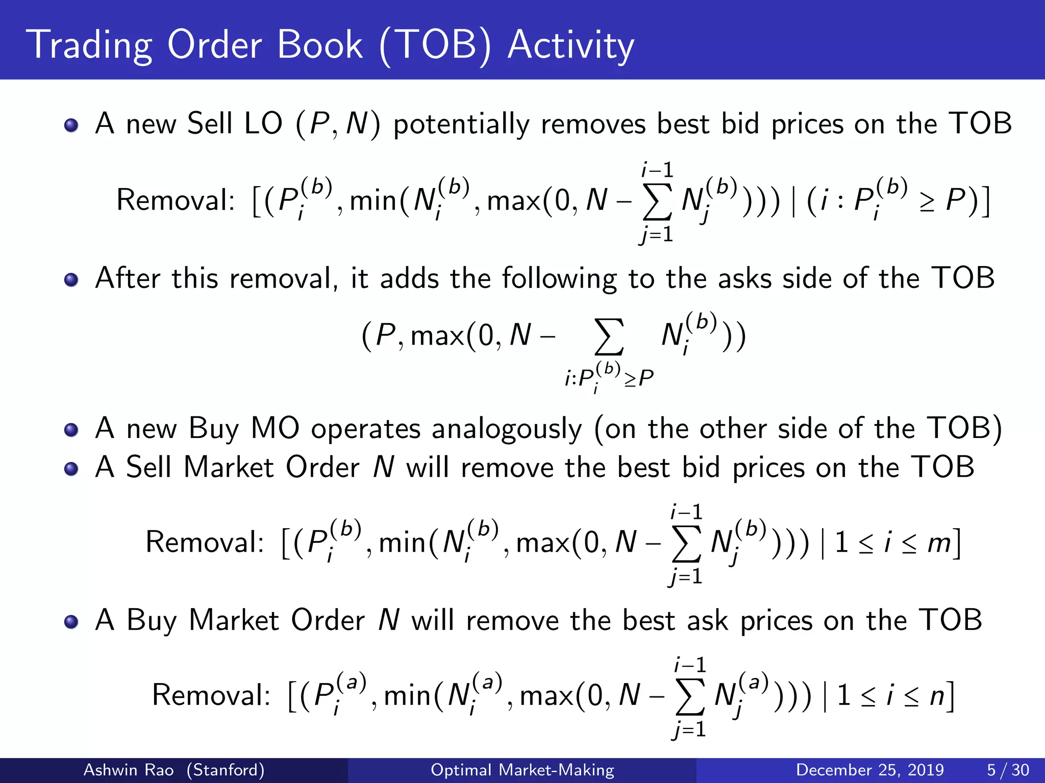Trading Order Book (TOB) Activity
A new Sell LO (P,N) potentially removes best bid prices on the TOB
Removal: [(P
(b)
i ,min(N
(b)
i ,max(0,N −
i−1
∑
j=1
N
(b)
j ))) (i P
(b)
i ≥ P)]
After this removal, it adds the following to the asks side of the TOB
(P,max(0,N − ∑
i P
(b)
i ≥P
N
(b)
i ))
A new Buy MO operates analogously (on the other side of the TOB)
A Sell Market Order N will remove the best bid prices on the TOB
Removal: [(P
(b)
i ,min(N
(b)
i ,max(0,N −
i−1
∑
j=1
N
(b)
j ))) 1 ≤ i ≤ m]
A Buy Market Order N will remove the best ask prices on the TOB
Removal: [(P
(a)
i ,min(N
(a)
i ,max(0,N −
i−1
∑
j=1
N
(a)
j ))) 1 ≤ i ≤ n]
Ashwin Rao (Stanford) Optimal Market-Making December 25, 2019 5 / 30
 