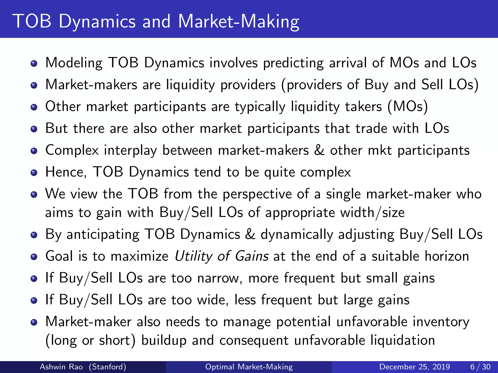 TOB Dynamics and Market-Making
Modeling TOB Dynamics involves predicting arrival of MOs and LOs
Market-makers are liquidity providers (providers of Buy and Sell LOs)
Other market participants are typically liquidity takers (MOs)
But there are also other market participants that trade with LOs
Complex interplay between market-makers & other mkt participants
Hence, TOB Dynamics tend to be quite complex
We view the TOB from the perspective of a single market-maker who
aims to gain with Buy/Sell LOs of appropriate width/size
By anticipating TOB Dynamics & dynamically adjusting Buy/Sell LOs
Goal is to maximize Utility of Gains at the end of a suitable horizon
If Buy/Sell LOs are too narrow, more frequent but small gains
If Buy/Sell LOs are too wide, less frequent but large gains
Market-maker also needs to manage potential unfavorable inventory
(long or short) buildup and consequent unfavorable liquidation
Ashwin Rao (Stanford) Optimal Market-Making December 25, 2019 6 / 30
 