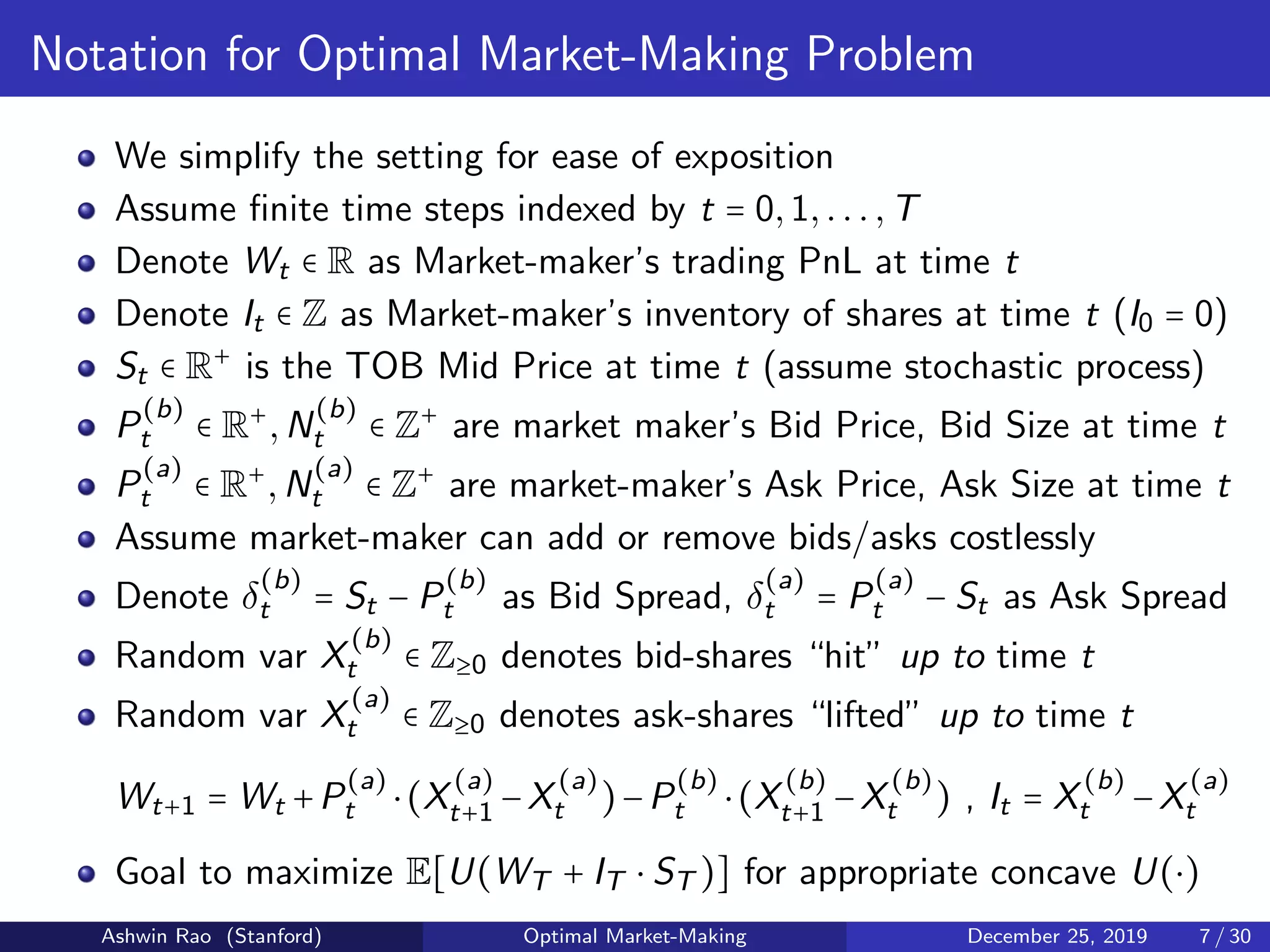 Notation for Optimal Market-Making Problem
We simplify the setting for ease of exposition
Assume ﬁnite time steps indexed by t = 0,1,...,T
Denote Wt ∈ R as Market-maker’s trading PnL at time t
Denote It ∈ Z as Market-maker’s inventory of shares at time t (I0 = 0)
St ∈ R+
is the TOB Mid Price at time t (assume stochastic process)
P
(b)
t ∈ R+
,N
(b)
t ∈ Z+
are market maker’s Bid Price, Bid Size at time t
P
(a)
t ∈ R+
,N
(a)
t ∈ Z+
are market-maker’s Ask Price, Ask Size at time t
Assume market-maker can add or remove bids/asks costlessly
Denote δ
(b)
t = St − P
(b)
t as Bid Spread, δ
(a)
t = P
(a)
t − St as Ask Spread
Random var X
(b)
t ∈ Z≥0 denotes bid-shares “hit” up to time t
Random var X
(a)
t ∈ Z≥0 denotes ask-shares “lifted” up to time t
Wt+1 = Wt +P
(a)
t ⋅(X
(a)
t+1 −X
(a)
t )−P
(b)
t ⋅(X
(b)
t+1 −X
(b)
t ) , It = X
(b)
t −X
(a)
t
Goal to maximize E[U(WT + IT ⋅ ST )] for appropriate concave U(⋅)
Ashwin Rao (Stanford) Optimal Market-Making December 25, 2019 7 / 30
 