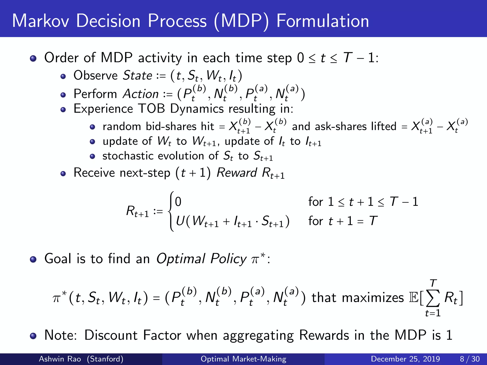 Markov Decision Process (MDP) Formulation
Order of MDP activity in each time step 0 ≤ t ≤ T − 1:
Observe State = (t,St,Wt,It)
Perform Action = (P
(b)
t ,N
(b)
t ,P
(a)
t ,N
(a)
t )
Experience TOB Dynamics resulting in:
random bid-shares hit = X
(b)
t+1 − X
(b)
t and ask-shares lifted = X
(a)
t+1 − X
(a)
t
update of Wt to Wt+1, update of It to It+1
stochastic evolution of St to St+1
Receive next-step (t + 1) Reward Rt+1
Rt+1 =
⎧⎪⎪
⎨
⎪⎪⎩
0 for 1 ≤ t + 1 ≤ T − 1
U(Wt+1 + It+1 ⋅ St+1) for t + 1 = T
Goal is to ﬁnd an Optimal Policy π∗
:
π∗
(t,St,Wt,It) = (P
(b)
t ,N
(b)
t ,P
(a)
t ,N
(a)
t ) that maximizes E[
T
∑
t=1
Rt]
Note: Discount Factor when aggregating Rewards in the MDP is 1
Ashwin Rao (Stanford) Optimal Market-Making December 25, 2019 8 / 30
 