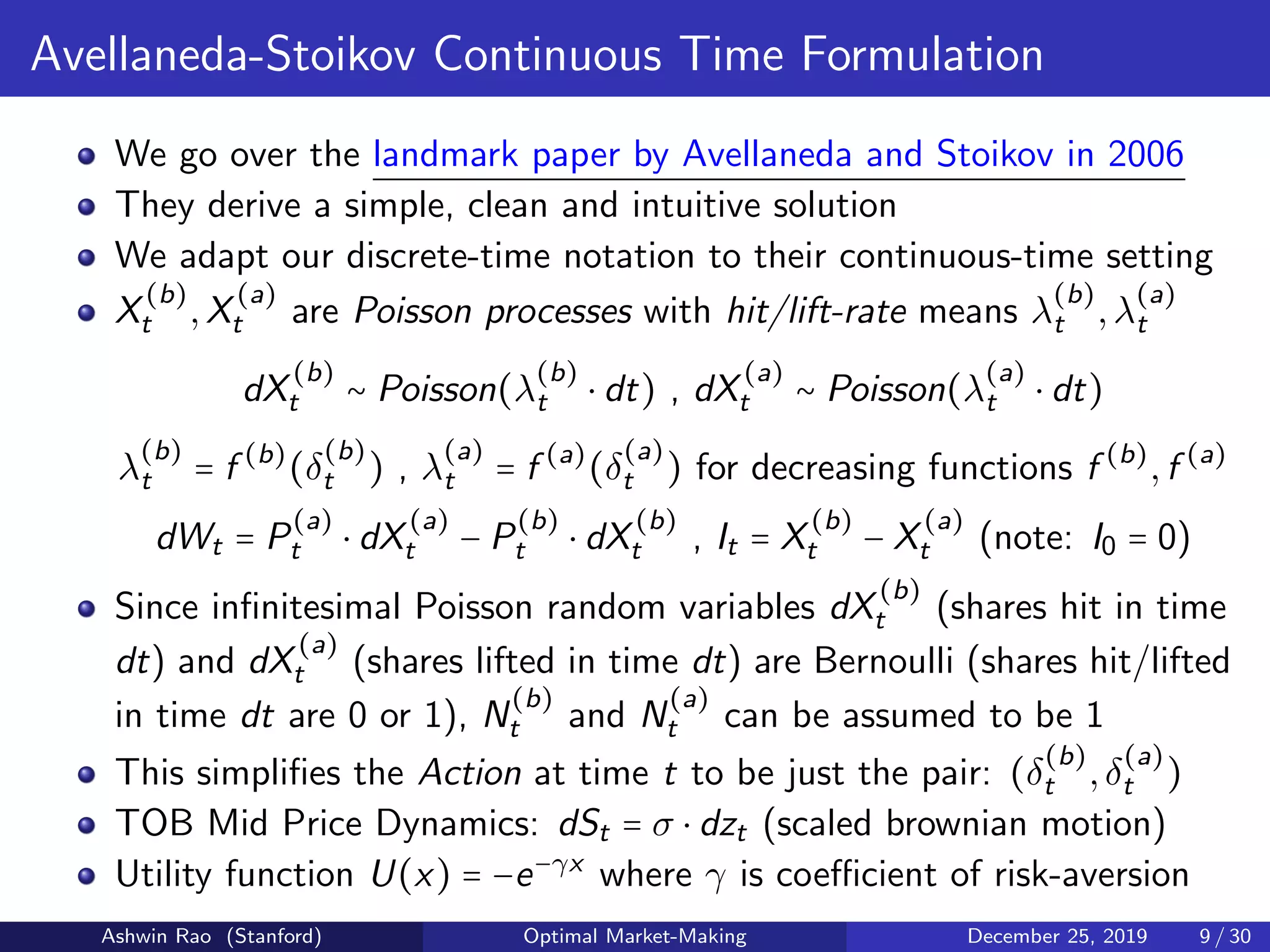Avellaneda-Stoikov Continuous Time Formulation
We go over the landmark paper by Avellaneda and Stoikov in 2006
They derive a simple, clean and intuitive solution
We adapt our discrete-time notation to their continuous-time setting
X
(b)
t ,X
(a)
t are Poisson processes with hit/lift-rate means λ
(b)
t ,λ
(a)
t
dX
(b)
t ∼ Poisson(λ
(b)
t ⋅ dt) , dX
(a)
t ∼ Poisson(λ
(a)
t ⋅ dt)
λ
(b)
t = f (b)
(δ
(b)
t ) , λ
(a)
t = f (a)
(δ
(a)
t ) for decreasing functions f (b)
,f (a)
dWt = P
(a)
t ⋅ dX
(a)
t − P
(b)
t ⋅ dX
(b)
t , It = X
(b)
t − X
(a)
t (note: I0 = 0)
Since inﬁnitesimal Poisson random variables dX
(b)
t (shares hit in time
dt) and dX
(a)
t (shares lifted in time dt) are Bernoulli (shares hit/lifted
in time dt are 0 or 1), N
(b)
t and N
(a)
t can be assumed to be 1
This simpliﬁes the Action at time t to be just the pair: (δ
(b)
t ,δ
(a)
t )
TOB Mid Price Dynamics: dSt = σ ⋅ dzt (scaled brownian motion)
Utility function U(x) = −e−γx
where γ is coeﬃcient of risk-aversion
Ashwin Rao (Stanford) Optimal Market-Making December 25, 2019 9 / 30
 