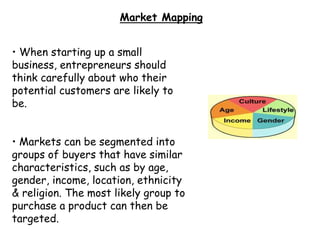 Market Mapping
• When starting up a small
business, entrepreneurs should
think carefully about who their
potential customers are likely to
be.
• Markets can be segmented into
groups of buyers that have similar
characteristics, such as by age,
gender, income, location, ethnicity
& religion. The most likely group to
purchase a product can then be
targeted.
 