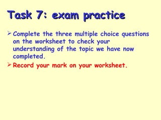 Task 7: exam practiceTask 7: exam practice
 Complete the three multiple choice questions
on the worksheet to check your
understanding of the topic we have now
completed.
 Record your mark on your worksheet.
 