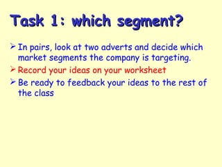 Task 1: which segment?Task 1: which segment?
 In pairs, look at two adverts and decide which
market segments the company is targeting.
 Record your ideas on your worksheet
 Be ready to feedback your ideas to the rest of
the class
 