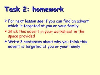 Task 2: homeworkTask 2: homework
 For next lesson see if you can find an advert
which is targeted at you or your family
 Stick this advert in your worksheet in the
space provided
 Write 3 sentences about why you think this
advert is targeted at you or your family
 