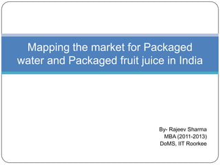 By- Rajeev Sharma
MBA (2011-2013)
DoMS, IIT Roorkee
Mapping the market for Packaged
water and Packaged fruit juice in India
 