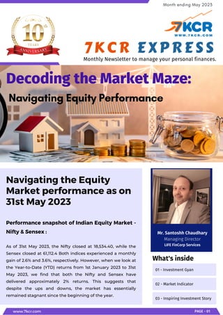 Performance snapshot of Indian Equity Market -
Nifty & Sensex :
As of 31st May 2023, the Nifty closed at 18,534.40, while the
Sensex closed at 61,112.4 Both indices experienced a monthly
gain of 2.6% and 3.6%, respectively. However, when we look at
the Year-to-Date (YTD) returns from 1st January 2023 to 31st
May 2023, we find that both the Nifty and Sensex have
delivered approximately 2% returns. This suggests that
despite the ups and downs, the market has essentially
remained stagnant since the beginning of the year.
Navigating the Equity
Market performance as on
31st May 2023
Decoding the Market Maze:
Navigating Equity Performance
www.7kcr.com PAGE - 01
Month ending May 2023
01 - Investment Gyan
02 - Market Indicator
03 - Inspiring Investment Story
What's inside
7KCR EXPRESS
Monthly Newsletter to manage your personal finances.
Mr. Santoshh Chaudhary
Managing Director
LIFE FinCorp Services
 