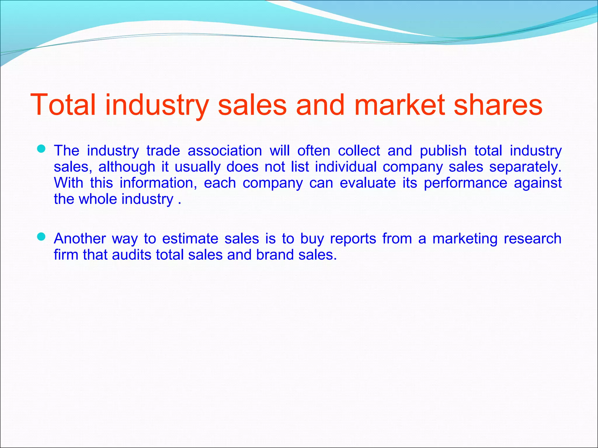 Total industry sales and market shares
 The industry trade association will often collect and publish total industry
  sales, although it usually does not list individual company sales separately.
  With this information, each company can evaluate its performance against
  the whole industry .

 Another way to estimate sales is to buy reports from a marketing research
  firm that audits total sales and brand sales.
 
