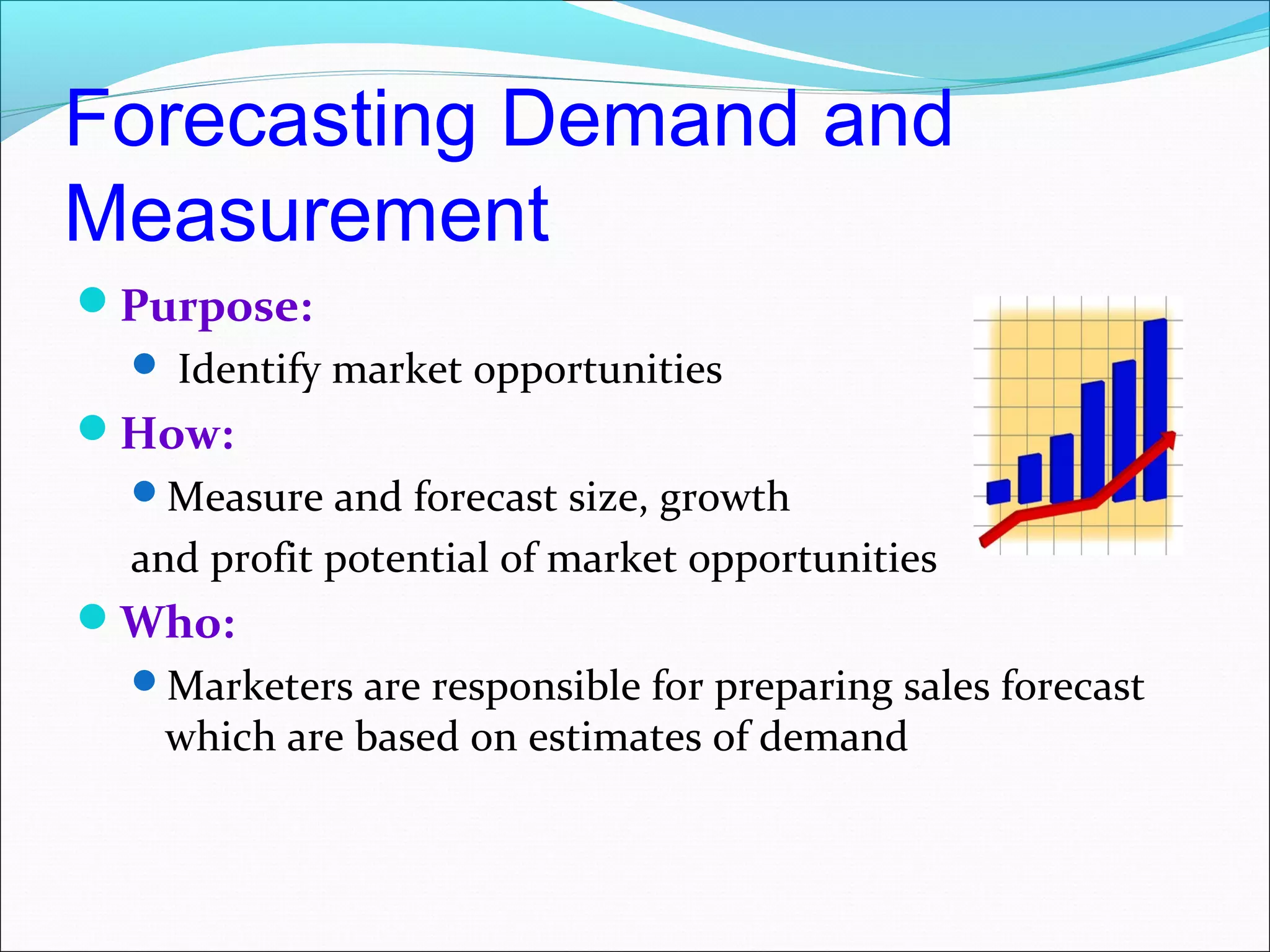 Forecasting Demand and
Measurement
Purpose:
   Identify market opportunities
How:
  Measure and forecast size, growth
  and profit potential of market opportunities
Who:
  Marketers are responsible for preparing sales forecast
   which are based on estimates of demand
 