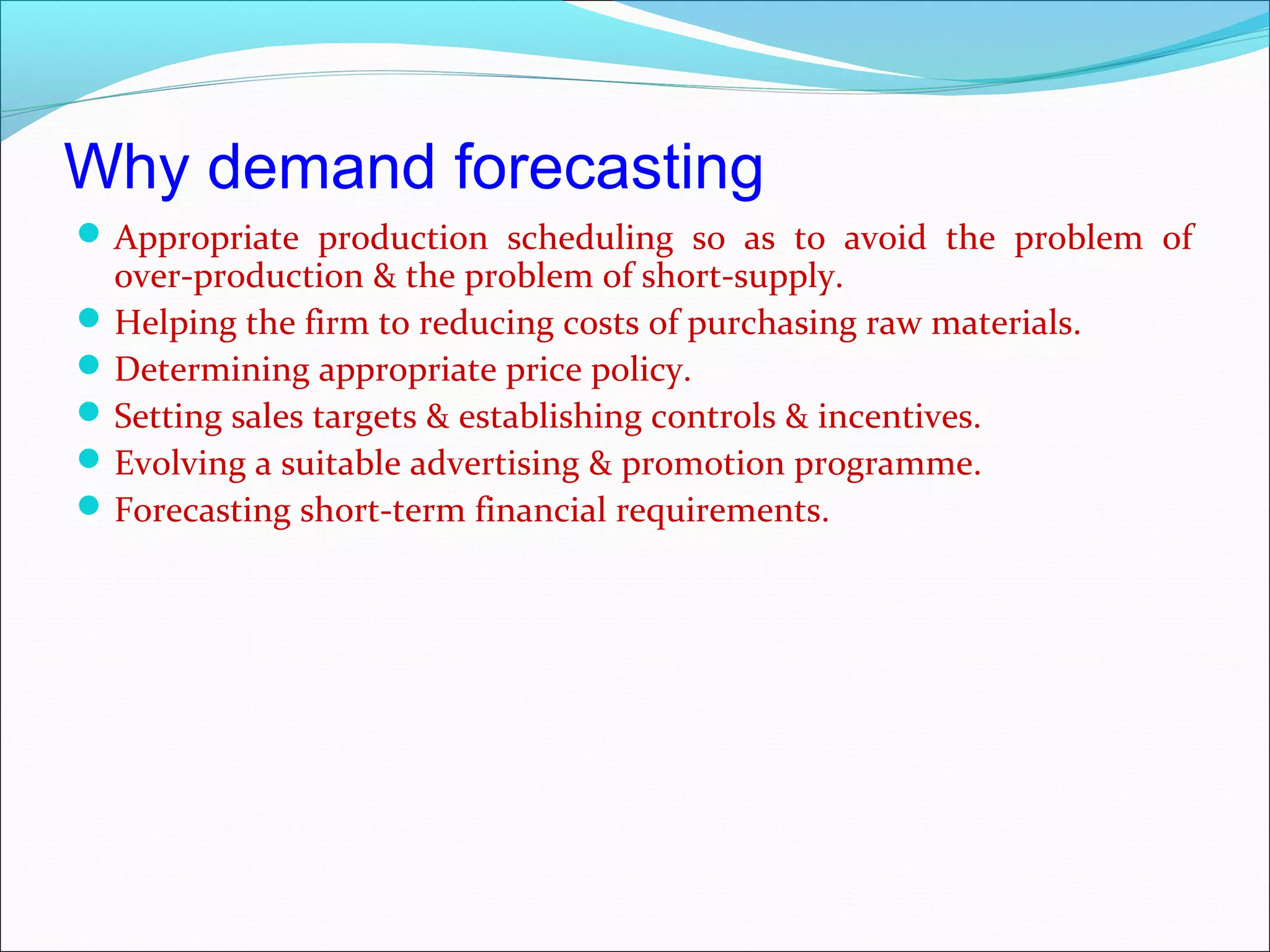 Why demand forecasting
 Appropriate production scheduling so as to avoid the problem of
  over-production & the problem of short-supply.
 Helping the firm to reducing costs of purchasing raw materials.
 Determining appropriate price policy.
 Setting sales targets & establishing controls & incentives.
 Evolving a suitable advertising & promotion programme.
 Forecasting short-term financial requirements.
 