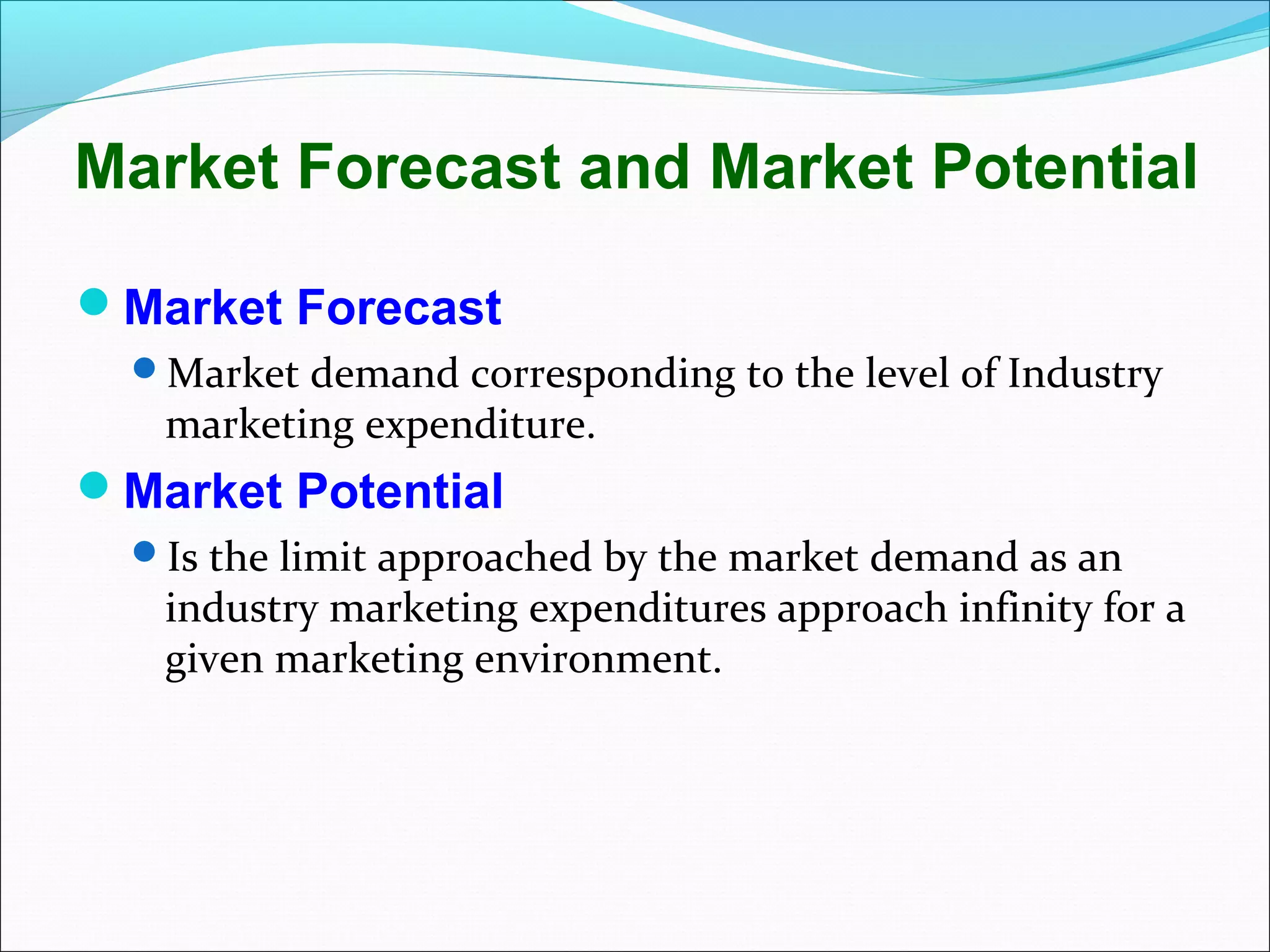 Market Forecast and Market Potential

Market Forecast
  Market demand corresponding to the level of Industry
   marketing expenditure.
Market Potential
  Is the limit approached by the market demand as an
   industry marketing expenditures approach infinity for a
   given marketing environment.
 