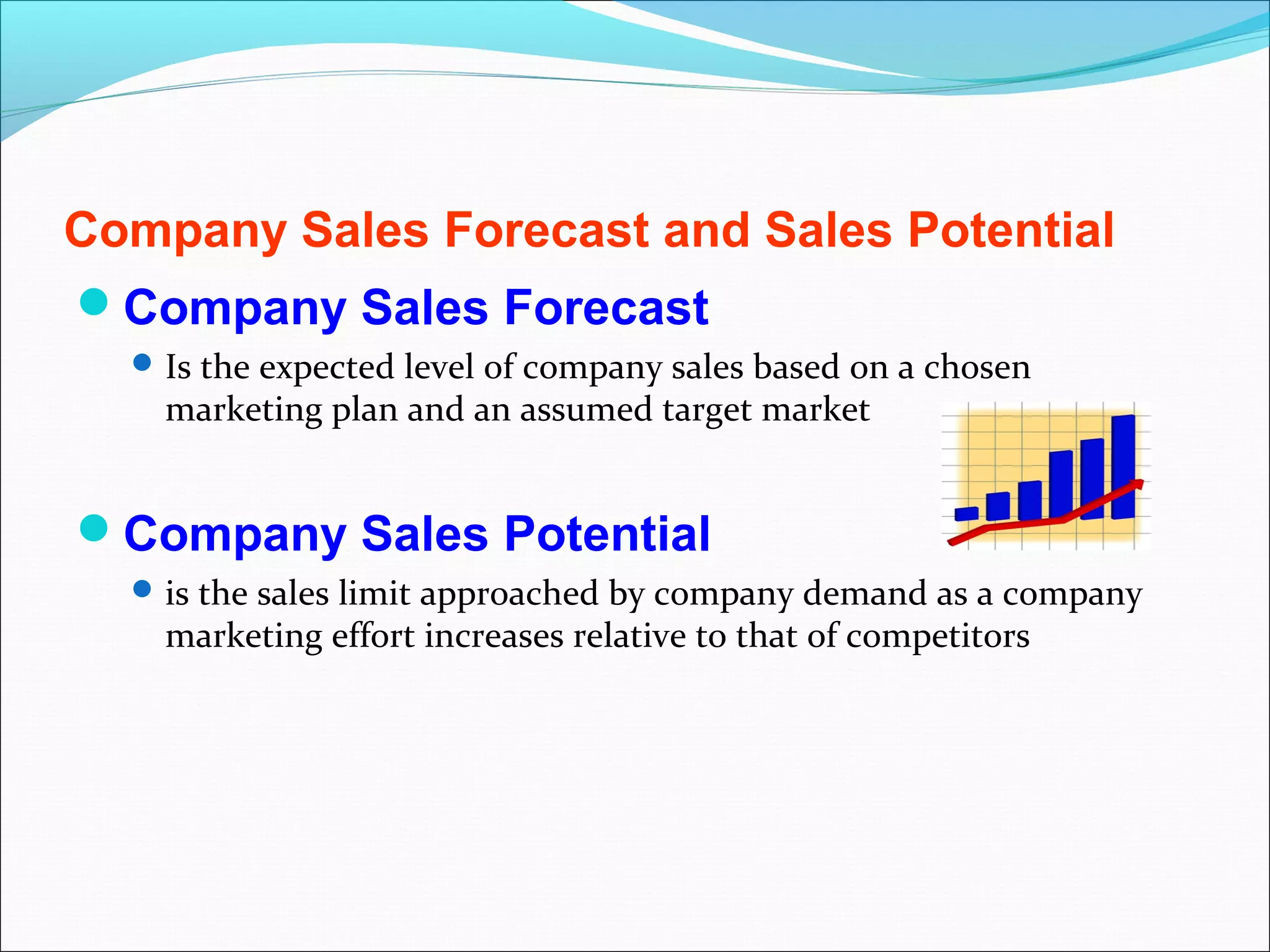 Company Sales Forecast and Sales Potential
Company Sales Forecast
   Is the expected level of company sales based on a chosen
    marketing plan and an assumed target market


Company Sales Potential
   is the sales limit approached by company demand as a company
    marketing effort increases relative to that of competitors
 
