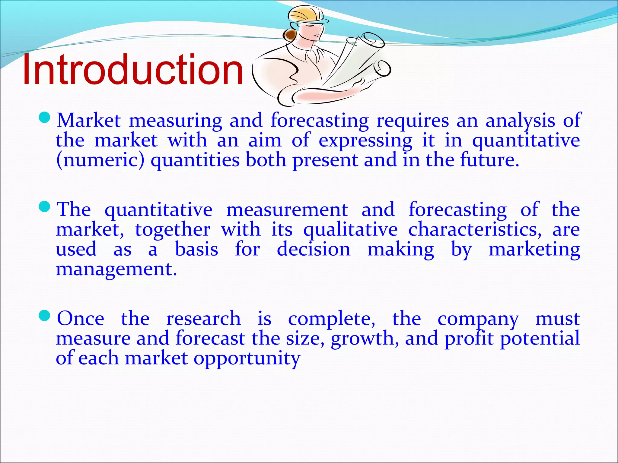 Introduction
Market measuring and forecasting requires an analysis of
 the market with an aim of expressing it in quantitative
 (numeric) quantities both present and in the future.

The quantitative measurement and forecasting of the
 market, together with its qualitative characteristics, are
 used as a basis for decision making by marketing
 management.

Once the research is complete, the company must
 measure and forecast the size, growth, and profit potential
 of each market opportunity
 