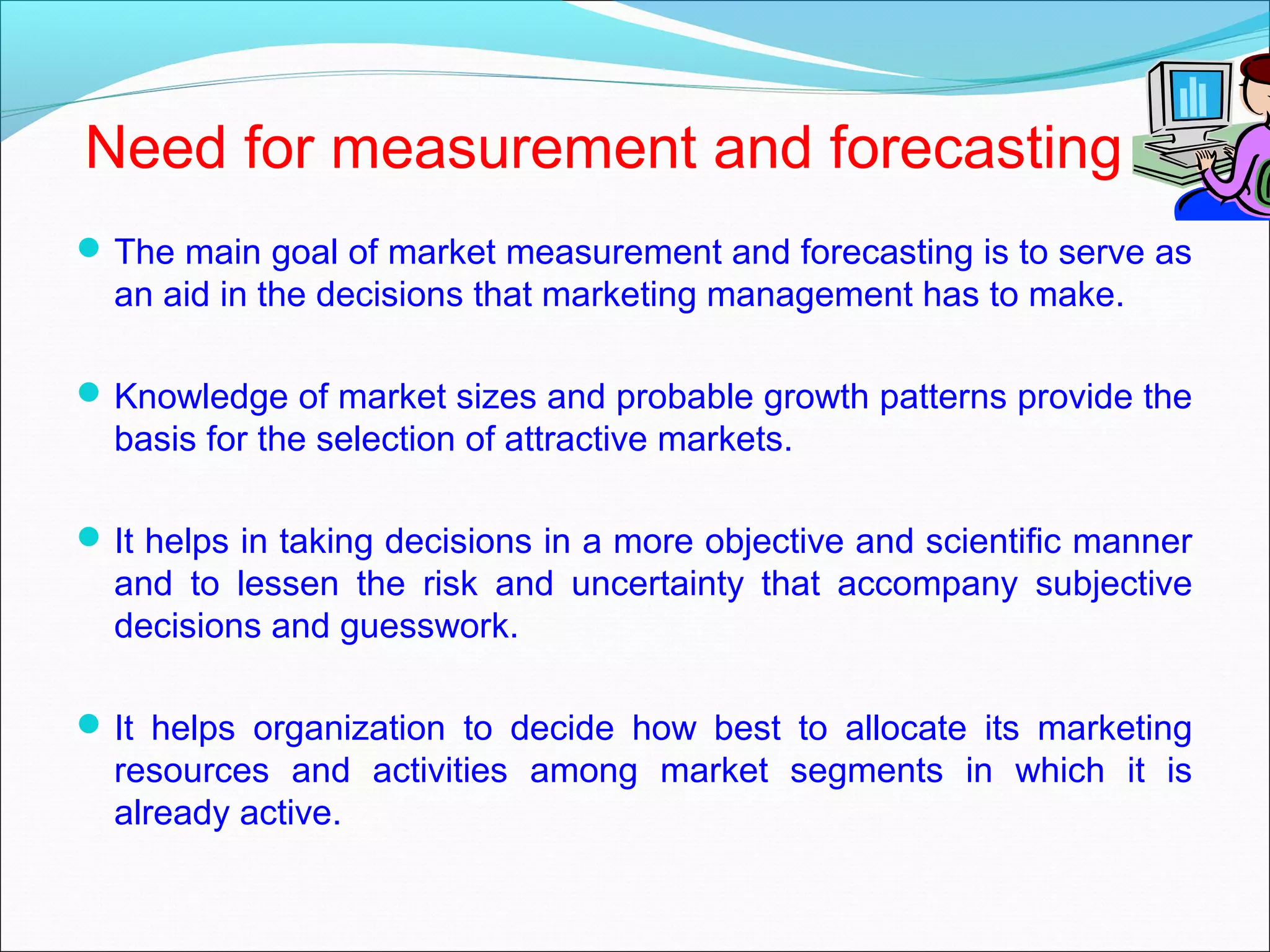 Need for measurement and forecasting
 The main goal of market measurement and forecasting is to serve as
  an aid in the decisions that marketing management has to make.

 Knowledge of market sizes and probable growth patterns provide the
  basis for the selection of attractive markets.

 It helps in taking decisions in a more objective and scientific manner
  and to lessen the risk and uncertainty that accompany subjective
  decisions and guesswork.

 It helps organization to decide how best to allocate its marketing
  resources and activities among market segments in which it is
  already active.
 