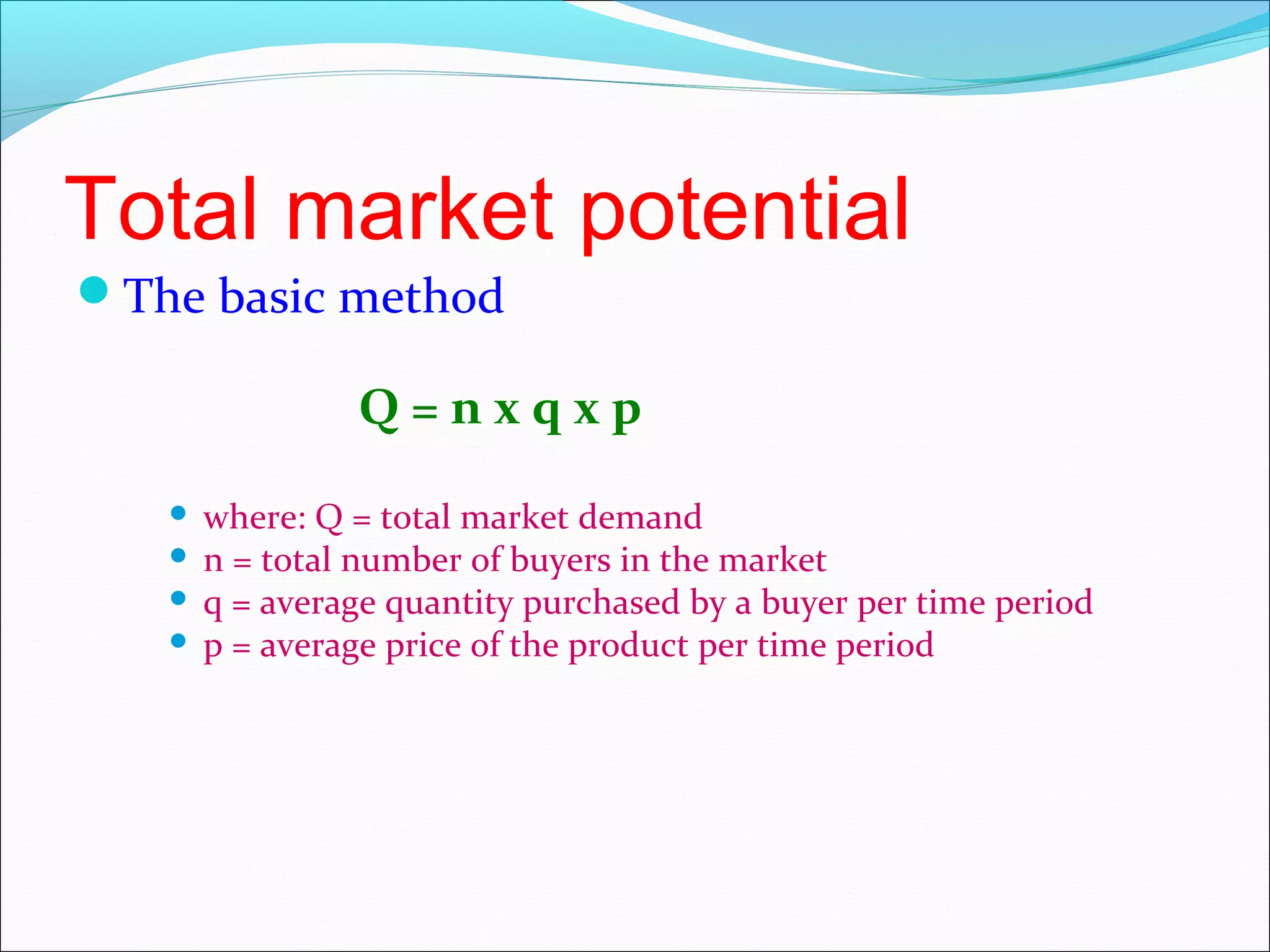 Total market potential
The basic method

               Q=nxqxp
    where: Q = total market demand
    n = total number of buyers in the market
    q = average quantity purchased by a buyer per time period
    p = average price of the product per time period
 