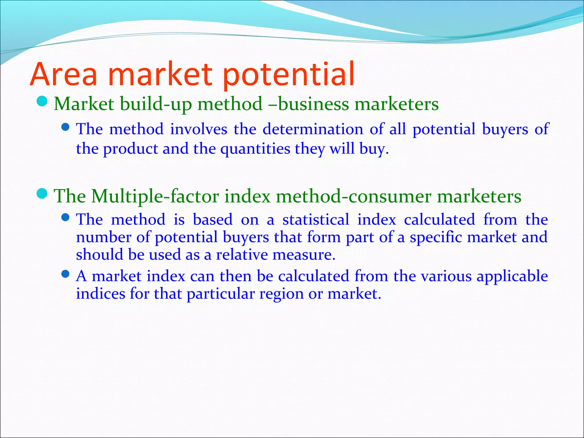 Area market potential
Market build-up method –business marketers
   The method involves the determination of all potential buyers of
    the product and the quantities they will buy.

The Multiple-factor index method-consumer marketers
   The method is based on a statistical index calculated from the
    number of potential buyers that form part of a specific market and
    should be used as a relative measure.
   A market index can then be calculated from the various applicable
    indices for that particular region or market.
 