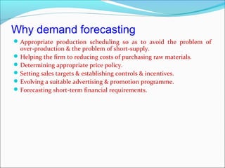 Why demand forecasting
 Appropriate production scheduling so as to avoid the problem of
  over-production & the problem of short-supply.
 Helping the firm to reducing costs of purchasing raw materials.
 Determining appropriate price policy.
 Setting sales targets & establishing controls & incentives.
 Evolving a suitable advertising & promotion programme.
 Forecasting short-term financial requirements.
 