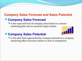 Company Sales Forecast and Sales Potential
Company Sales Forecast
   Is the expected level of company sales based on a chosen
    marketing plan and an assumed target market


Company Sales Potential
   is the sales limit approached by company demand as a company
    marketing effort increases relative to that of competitors
 