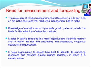 Need for measurement and forecasting
 The main goal of market measurement and forecasting is to serve as
  an aid in the decisions that marketing management has to make.

 Knowledge of market sizes and probable growth patterns provide the
  basis for the selection of attractive markets.

 It helps in taking decisions in a more objective and scientific manner
  and to lessen the risk and uncertainty that accompany subjective
  decisions and guesswork.

 It helps organization to decide how best to allocate its marketing
  resources and activities among market segments in which it is
  already active.
 